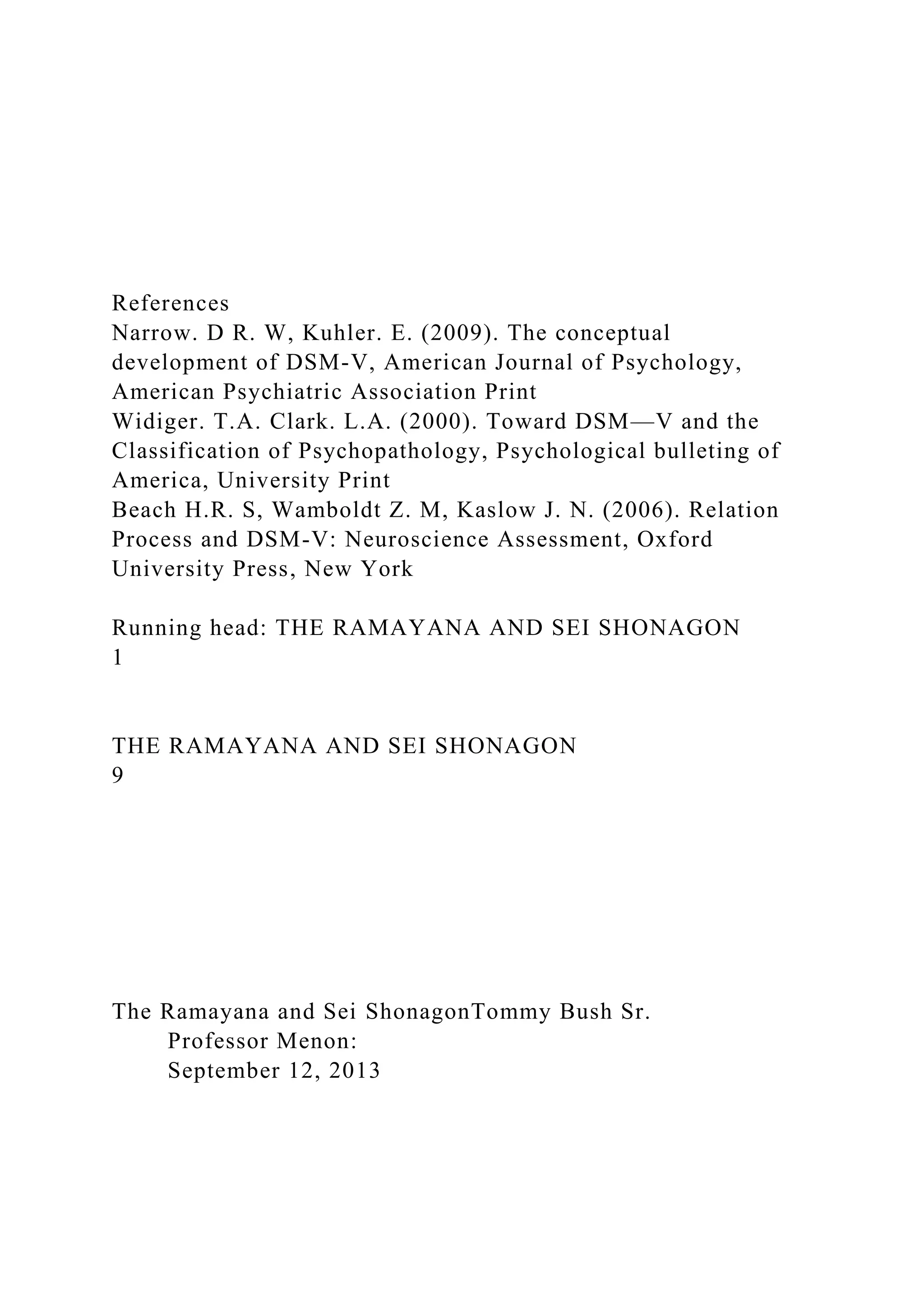 References
Narrow. D R. W, Kuhler. E. (2009). The conceptual
development of DSM-V, American Journal of Psychology,
American Psychiatric Association Print
Widiger. T.A. Clark. L.A. (2000). Toward DSM—V and the
Classification of Psychopathology, Psychological bulleting of
America, University Print
Beach H.R. S, Wamboldt Z. M, Kaslow J. N. (2006). Relation
Process and DSM-V: Neuroscience Assessment, Oxford
University Press, New York
Running head: THE RAMAYANA AND SEI SHONAGON
1
THE RAMAYANA AND SEI SHONAGON
9
The Ramayana and Sei ShonagonTommy Bush Sr.
Professor Menon:
September 12, 2013
 