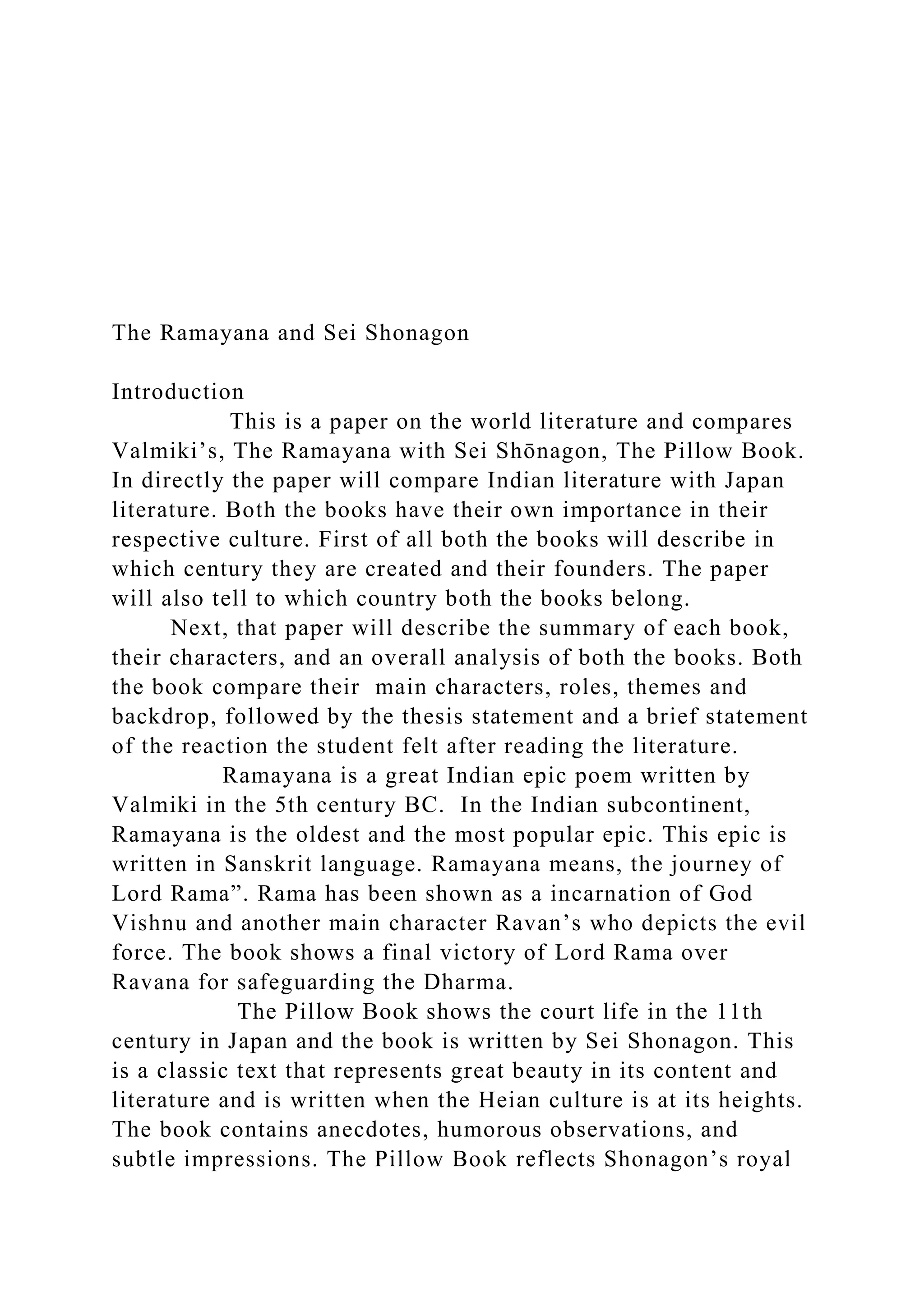 The Ramayana and Sei Shonagon
Introduction
This is a paper on the world literature and compares
Valmiki’s, The Ramayana with Sei Shōnagon, The Pillow Book.
In directly the paper will compare Indian literature with Japan
literature. Both the books have their own importance in their
respective culture. First of all both the books will describe in
which century they are created and their founders. The paper
will also tell to which country both the books belong.
Next, that paper will describe the summary of each book,
their characters, and an overall analysis of both the books. Both
the book compare their main characters, roles, themes and
backdrop, followed by the thesis statement and a brief statement
of the reaction the student felt after reading the literature.
Ramayana is a great Indian epic poem written by
Valmiki in the 5th century BC. In the Indian subcontinent,
Ramayana is the oldest and the most popular epic. This epic is
written in Sanskrit language. Ramayana means, the journey of
Lord Rama”. Rama has been shown as a incarnation of God
Vishnu and another main character Ravan’s who depicts the evil
force. The book shows a final victory of Lord Rama over
Ravana for safeguarding the Dharma.
The Pillow Book shows the court life in the 11th
century in Japan and the book is written by Sei Shonagon. This
is a classic text that represents great beauty in its content and
literature and is written when the Heian culture is at its heights.
The book contains anecdotes, humorous observations, and
subtle impressions. The Pillow Book reflects Shonagon’s royal
 
