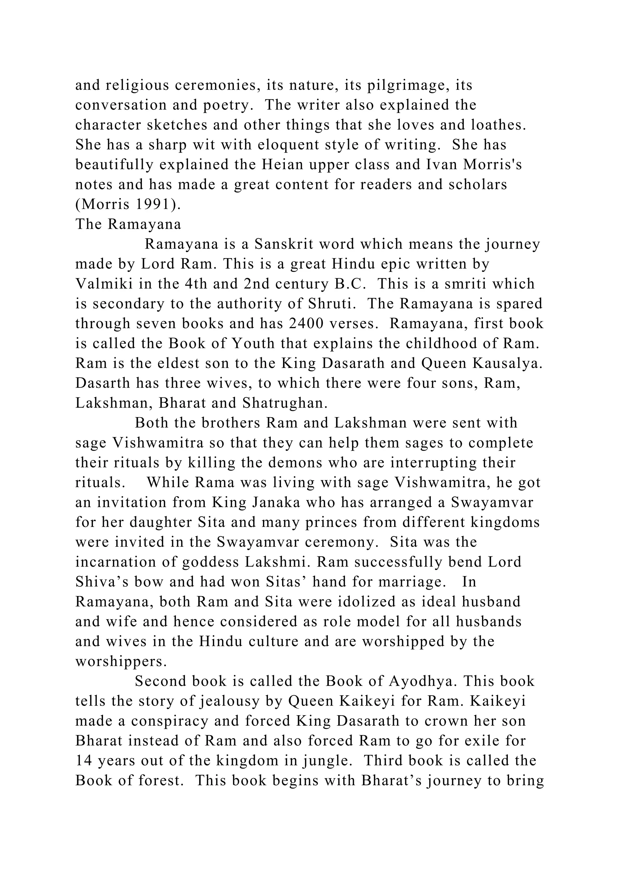 and religious ceremonies, its nature, its pilgrimage, its
conversation and poetry. The writer also explained the
character sketches and other things that she loves and loathes.
She has a sharp wit with eloquent style of writing. She has
beautifully explained the Heian upper class and Ivan Morris's
notes and has made a great content for readers and scholars
(Morris 1991).
The Ramayana
Ramayana is a Sanskrit word which means the journey
made by Lord Ram. This is a great Hindu epic written by
Valmiki in the 4th and 2nd century B.C. This is a smriti which
is secondary to the authority of Shruti. The Ramayana is spared
through seven books and has 2400 verses. Ramayana, first book
is called the Book of Youth that explains the childhood of Ram.
Ram is the eldest son to the King Dasarath and Queen Kausalya.
Dasarth has three wives, to which there were four sons, Ram,
Lakshman, Bharat and Shatrughan.
Both the brothers Ram and Lakshman were sent with
sage Vishwamitra so that they can help them sages to complete
their rituals by killing the demons who are interrupting their
rituals. While Rama was living with sage Vishwamitra, he got
an invitation from King Janaka who has arranged a Swayamvar
for her daughter Sita and many princes from different kingdoms
were invited in the Swayamvar ceremony. Sita was the
incarnation of goddess Lakshmi. Ram successfully bend Lord
Shiva’s bow and had won Sitas’ hand for marriage. In
Ramayana, both Ram and Sita were idolized as ideal husband
and wife and hence considered as role model for all husbands
and wives in the Hindu culture and are worshipped by the
worshippers.
Second book is called the Book of Ayodhya. This book
tells the story of jealousy by Queen Kaikeyi for Ram. Kaikeyi
made a conspiracy and forced King Dasarath to crown her son
Bharat instead of Ram and also forced Ram to go for exile for
14 years out of the kingdom in jungle. Third book is called the
Book of forest. This book begins with Bharat’s journey to bring
 