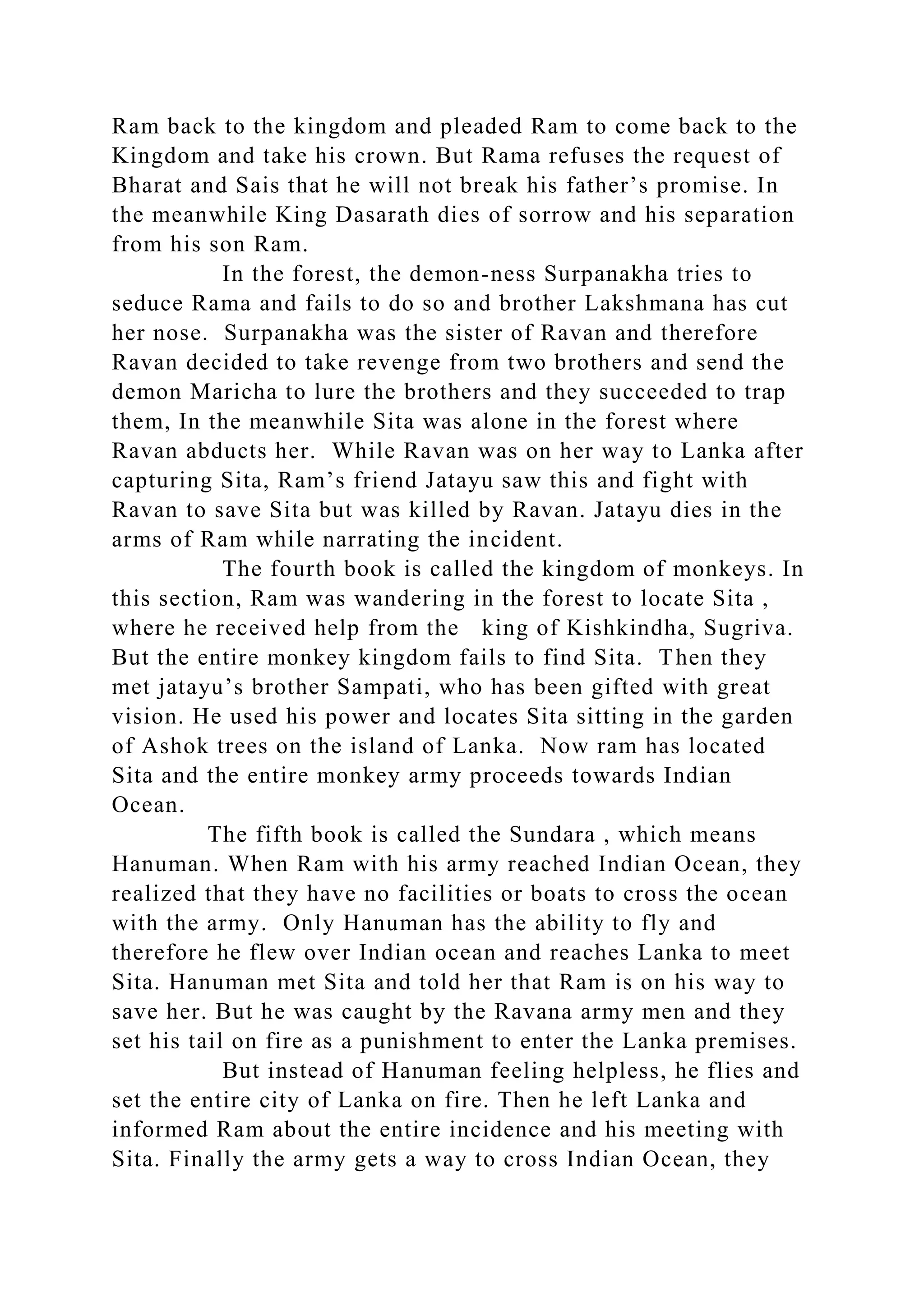 Ram back to the kingdom and pleaded Ram to come back to the
Kingdom and take his crown. But Rama refuses the request of
Bharat and Sais that he will not break his father’s promise. In
the meanwhile King Dasarath dies of sorrow and his separation
from his son Ram.
In the forest, the demon-ness Surpanakha tries to
seduce Rama and fails to do so and brother Lakshmana has cut
her nose. Surpanakha was the sister of Ravan and therefore
Ravan decided to take revenge from two brothers and send the
demon Maricha to lure the brothers and they succeeded to trap
them, In the meanwhile Sita was alone in the forest where
Ravan abducts her. While Ravan was on her way to Lanka after
capturing Sita, Ram’s friend Jatayu saw this and fight with
Ravan to save Sita but was killed by Ravan. Jatayu dies in the
arms of Ram while narrating the incident.
The fourth book is called the kingdom of monkeys. In
this section, Ram was wandering in the forest to locate Sita ,
where he received help from the king of Kishkindha, Sugriva.
But the entire monkey kingdom fails to find Sita. Then they
met jatayu’s brother Sampati, who has been gifted with great
vision. He used his power and locates Sita sitting in the garden
of Ashok trees on the island of Lanka. Now ram has located
Sita and the entire monkey army proceeds towards Indian
Ocean.
The fifth book is called the Sundara , which means
Hanuman. When Ram with his army reached Indian Ocean, they
realized that they have no facilities or boats to cross the ocean
with the army. Only Hanuman has the ability to fly and
therefore he flew over Indian ocean and reaches Lanka to meet
Sita. Hanuman met Sita and told her that Ram is on his way to
save her. But he was caught by the Ravana army men and they
set his tail on fire as a punishment to enter the Lanka premises.
But instead of Hanuman feeling helpless, he flies and
set the entire city of Lanka on fire. Then he left Lanka and
informed Ram about the entire incidence and his meeting with
Sita. Finally the army gets a way to cross Indian Ocean, they
 