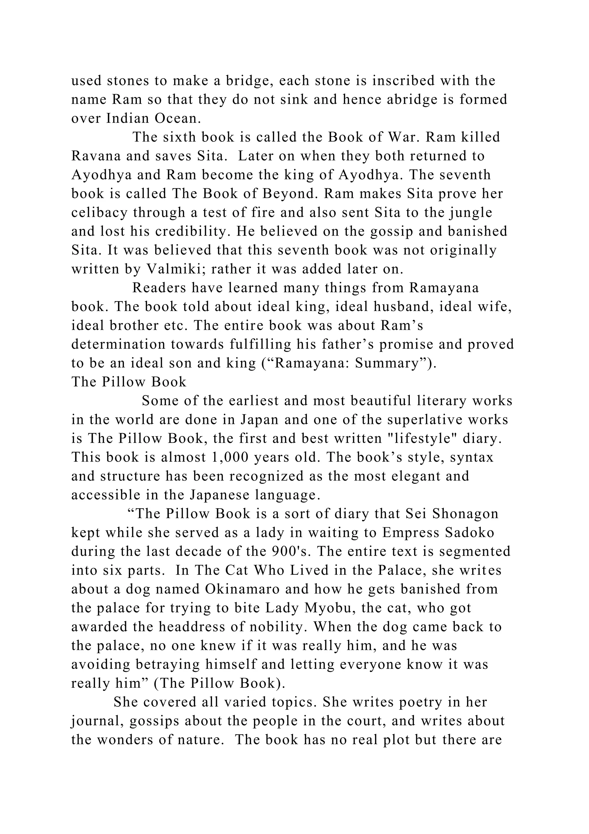 used stones to make a bridge, each stone is inscribed with the
name Ram so that they do not sink and hence abridge is formed
over Indian Ocean.
The sixth book is called the Book of War. Ram killed
Ravana and saves Sita. Later on when they both returned to
Ayodhya and Ram become the king of Ayodhya. The seventh
book is called The Book of Beyond. Ram makes Sita prove her
celibacy through a test of fire and also sent Sita to the jungle
and lost his credibility. He believed on the gossip and banished
Sita. It was believed that this seventh book was not originally
written by Valmiki; rather it was added later on.
Readers have learned many things from Ramayana
book. The book told about ideal king, ideal husband, ideal wife,
ideal brother etc. The entire book was about Ram’s
determination towards fulfilling his father’s promise and proved
to be an ideal son and king (“Ramayana: Summary”).
The Pillow Book
Some of the earliest and most beautiful literary works
in the world are done in Japan and one of the superlative works
is The Pillow Book, the first and best written "lifestyle" diary.
This book is almost 1,000 years old. The book’s style, syntax
and structure has been recognized as the most elegant and
accessible in the Japanese language.
“The Pillow Book is a sort of diary that Sei Shonagon
kept while she served as a lady in waiting to Empress Sadoko
during the last decade of the 900's. The entire text is segmented
into six parts. In The Cat Who Lived in the Palace, she writes
about a dog named Okinamaro and how he gets banished from
the palace for trying to bite Lady Myobu, the cat, who got
awarded the headdress of nobility. When the dog came back to
the palace, no one knew if it was really him, and he was
avoiding betraying himself and letting everyone know it was
really him” (The Pillow Book).
She covered all varied topics. She writes poetry in her
journal, gossips about the people in the court, and writes about
the wonders of nature. The book has no real plot but there are
 