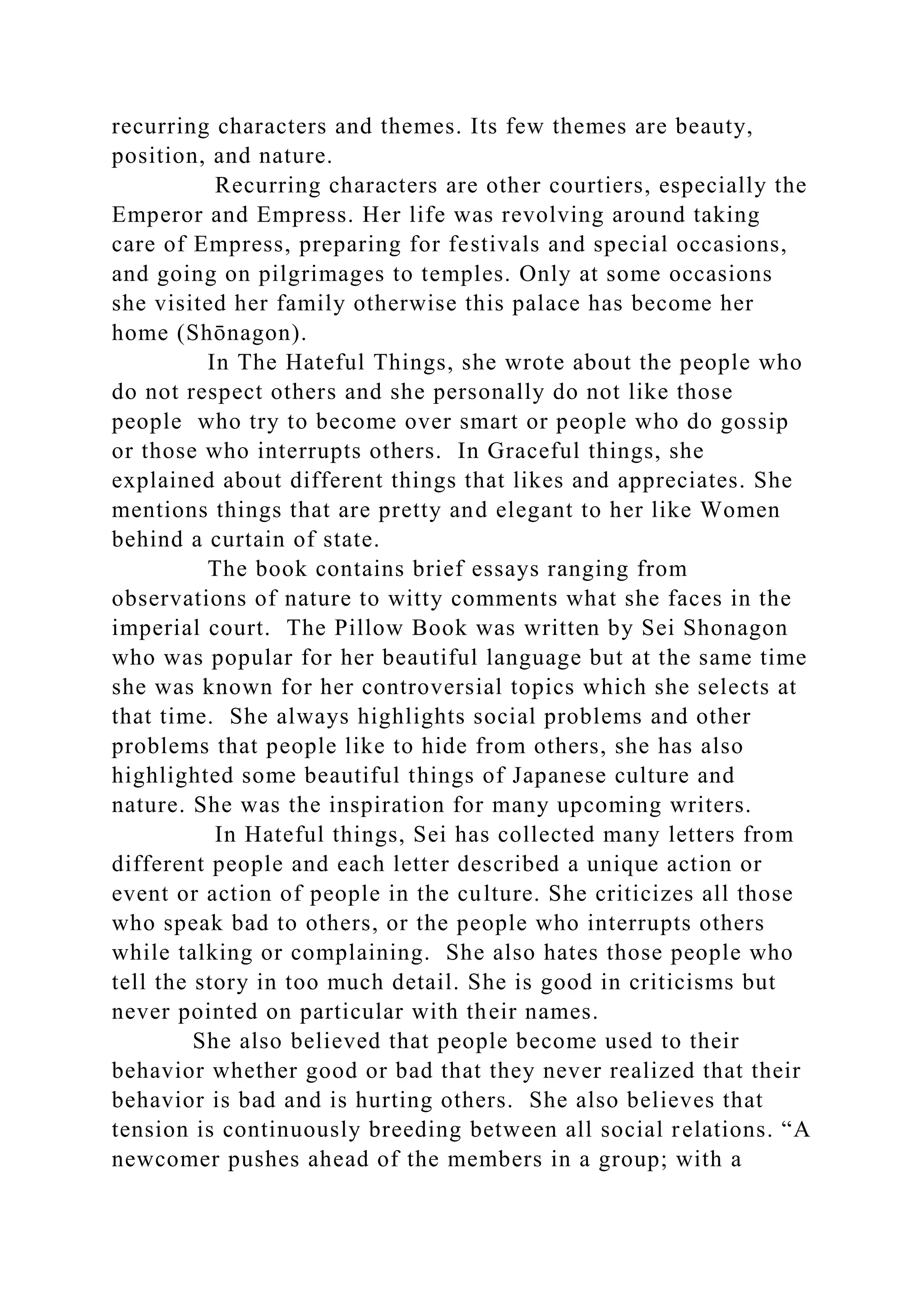 recurring characters and themes. Its few themes are beauty,
position, and nature.
Recurring characters are other courtiers, especially the
Emperor and Empress. Her life was revolving around taking
care of Empress, preparing for festivals and special occasions,
and going on pilgrimages to temples. Only at some occasions
she visited her family otherwise this palace has become her
home (Shōnagon).
In The Hateful Things, she wrote about the people who
do not respect others and she personally do not like those
people who try to become over smart or people who do gossip
or those who interrupts others. In Graceful things, she
explained about different things that likes and appreciates. She
mentions things that are pretty and elegant to her like Women
behind a curtain of state.
The book contains brief essays ranging from
observations of nature to witty comments what she faces in the
imperial court. The Pillow Book was written by Sei Shonagon
who was popular for her beautiful language but at the same time
she was known for her controversial topics which she selects at
that time. She always highlights social problems and other
problems that people like to hide from others, she has also
highlighted some beautiful things of Japanese culture and
nature. She was the inspiration for many upcoming writers.
In Hateful things, Sei has collected many letters from
different people and each letter described a unique action or
event or action of people in the culture. She criticizes all those
who speak bad to others, or the people who interrupts others
while talking or complaining. She also hates those people who
tell the story in too much detail. She is good in criticisms but
never pointed on particular with their names.
She also believed that people become used to their
behavior whether good or bad that they never realized that their
behavior is bad and is hurting others. She also believes that
tension is continuously breeding between all social relations. “A
newcomer pushes ahead of the members in a group; with a
 