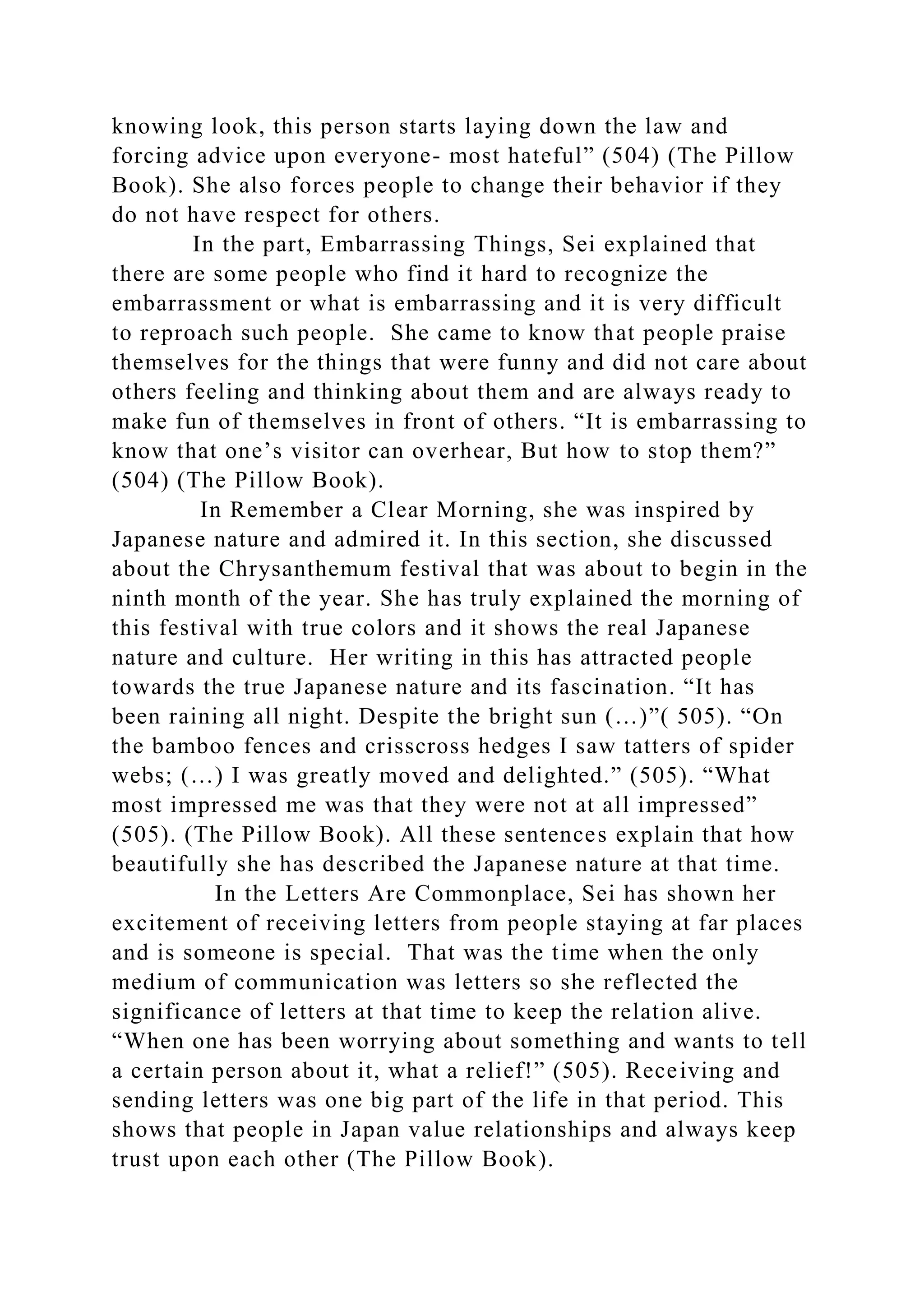 knowing look, this person starts laying down the law and
forcing advice upon everyone- most hateful” (504) (The Pillow
Book). She also forces people to change their behavior if they
do not have respect for others.
In the part, Embarrassing Things, Sei explained that
there are some people who find it hard to recognize the
embarrassment or what is embarrassing and it is very difficult
to reproach such people. She came to know that people praise
themselves for the things that were funny and did not care about
others feeling and thinking about them and are always ready to
make fun of themselves in front of others. “It is embarrassing to
know that one’s visitor can overhear, But how to stop them?”
(504) (The Pillow Book).
In Remember a Clear Morning, she was inspired by
Japanese nature and admired it. In this section, she discussed
about the Chrysanthemum festival that was about to begin in the
ninth month of the year. She has truly explained the morning of
this festival with true colors and it shows the real Japanese
nature and culture. Her writing in this has attracted people
towards the true Japanese nature and its fascination. “It has
been raining all night. Despite the bright sun (…)”( 505). “On
the bamboo fences and crisscross hedges I saw tatters of spider
webs; (…) I was greatly moved and delighted.” (505). “What
most impressed me was that they were not at all impressed”
(505). (The Pillow Book). All these sentences explain that how
beautifully she has described the Japanese nature at that time.
In the Letters Are Commonplace, Sei has shown her
excitement of receiving letters from people staying at far places
and is someone is special. That was the time when the only
medium of communication was letters so she reflected the
significance of letters at that time to keep the relation alive.
“When one has been worrying about something and wants to tell
a certain person about it, what a relief!” (505). Receiving and
sending letters was one big part of the life in that period. This
shows that people in Japan value relationships and always keep
trust upon each other (The Pillow Book).
 