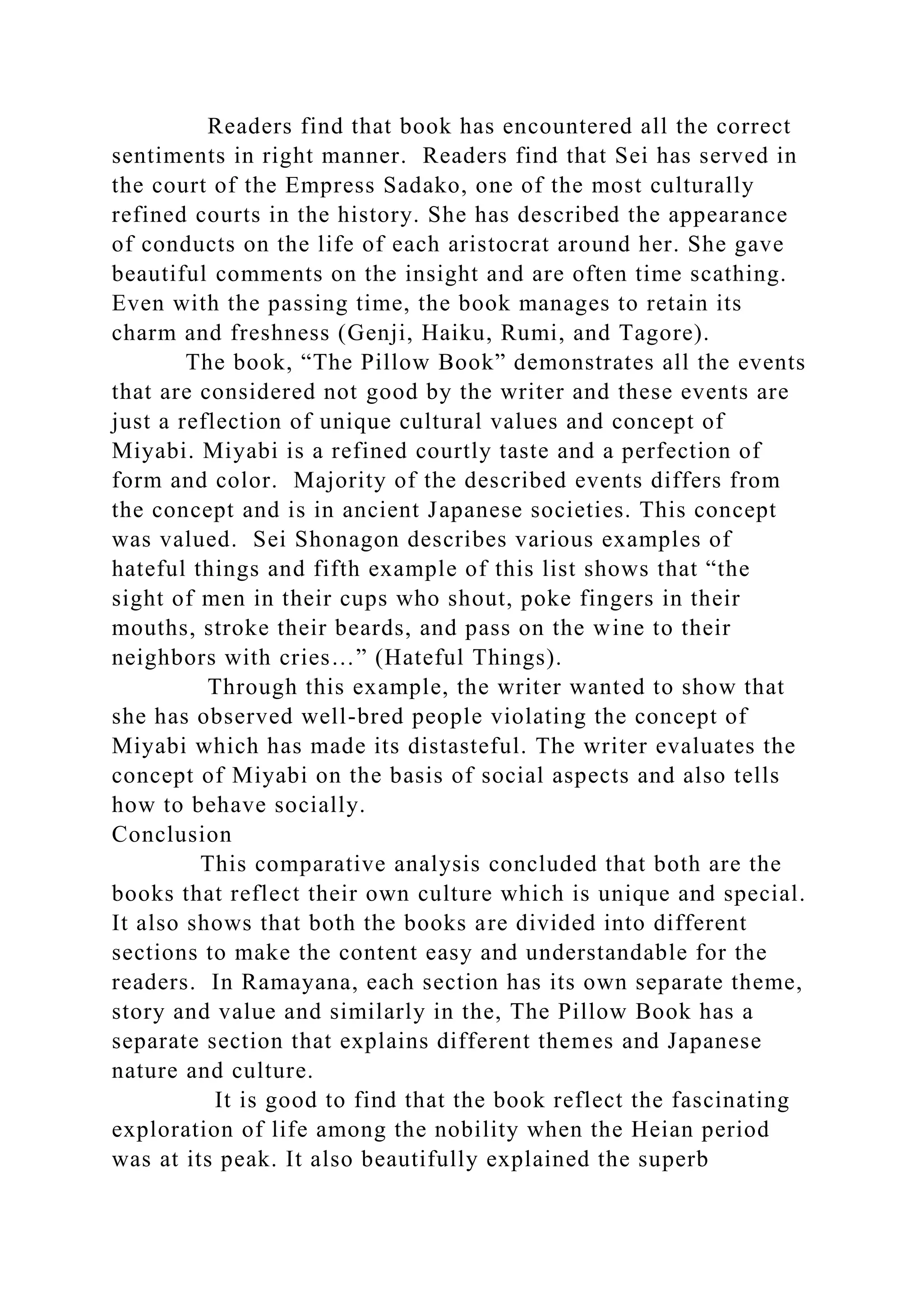 Readers find that book has encountered all the correct
sentiments in right manner. Readers find that Sei has served in
the court of the Empress Sadako, one of the most culturally
refined courts in the history. She has described the appearance
of conducts on the life of each aristocrat around her. She gave
beautiful comments on the insight and are often time scathing.
Even with the passing time, the book manages to retain its
charm and freshness (Genji, Haiku, Rumi, and Tagore).
The book, “The Pillow Book” demonstrates all the events
that are considered not good by the writer and these events are
just a reflection of unique cultural values and concept of
Miyabi. Miyabi is a refined courtly taste and a perfection of
form and color. Majority of the described events differs from
the concept and is in ancient Japanese societies. This concept
was valued. Sei Shonagon describes various examples of
hateful things and fifth example of this list shows that “the
sight of men in their cups who shout, poke fingers in their
mouths, stroke their beards, and pass on the wine to their
neighbors with cries…” (Hateful Things).
Through this example, the writer wanted to show that
she has observed well-bred people violating the concept of
Miyabi which has made its distasteful. The writer evaluates the
concept of Miyabi on the basis of social aspects and also tells
how to behave socially.
Conclusion
This comparative analysis concluded that both are the
books that reflect their own culture which is unique and special.
It also shows that both the books are divided into different
sections to make the content easy and understandable for the
readers. In Ramayana, each section has its own separate theme,
story and value and similarly in the, The Pillow Book has a
separate section that explains different themes and Japanese
nature and culture.
It is good to find that the book reflect the fascinating
exploration of life among the nobility when the Heian period
was at its peak. It also beautifully explained the superb
 