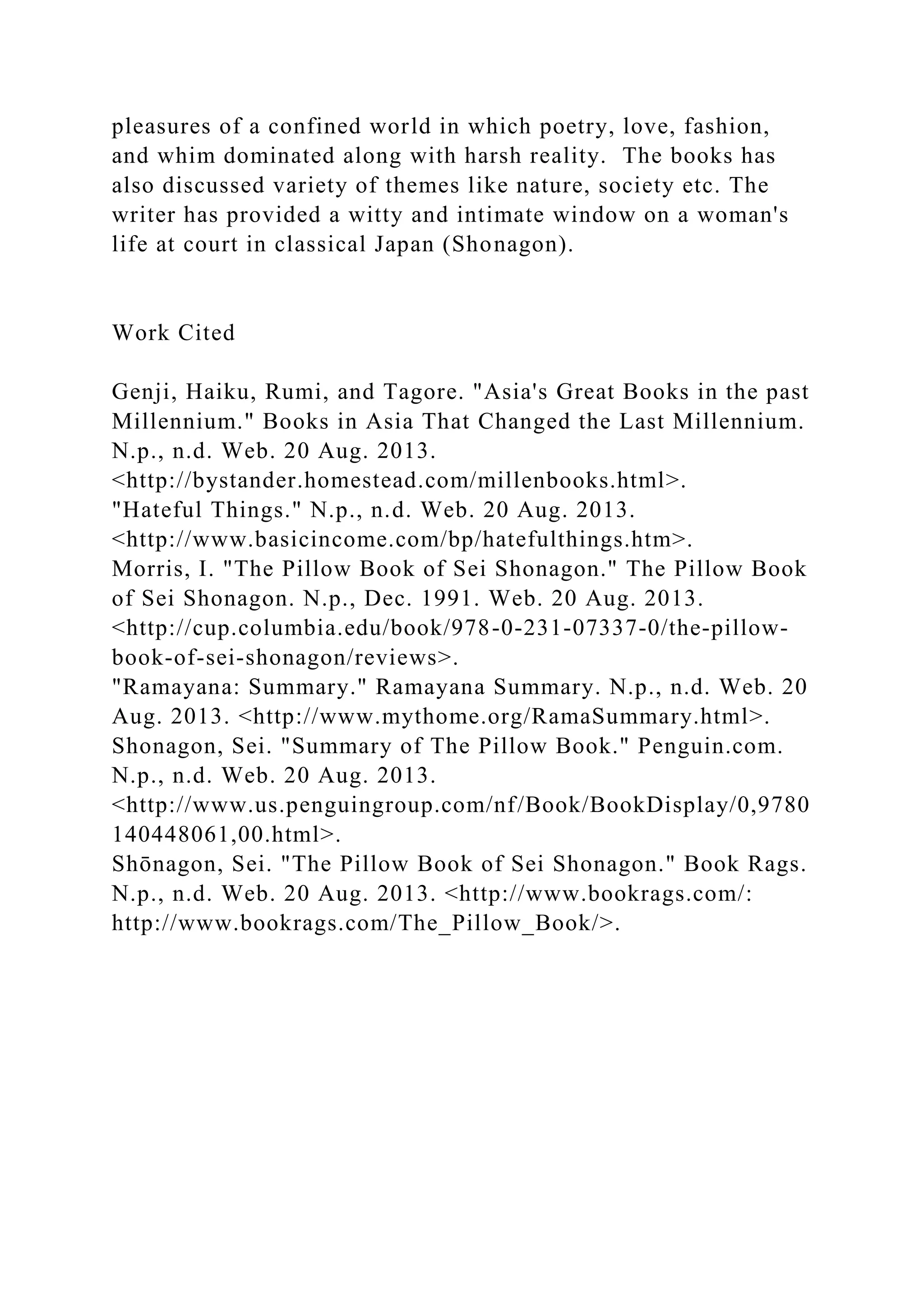 pleasures of a confined world in which poetry, love, fashion,
and whim dominated along with harsh reality. The books has
also discussed variety of themes like nature, society etc. The
writer has provided a witty and intimate window on a woman's
life at court in classical Japan (Shonagon).
Work Cited
Genji, Haiku, Rumi, and Tagore. "Asia's Great Books in the past
Millennium." Books in Asia That Changed the Last Millennium.
N.p., n.d. Web. 20 Aug. 2013.
<http://bystander.homestead.com/millenbooks.html>.
"Hateful Things." N.p., n.d. Web. 20 Aug. 2013.
<http://www.basicincome.com/bp/hatefulthings.htm>.
Morris, I. "The Pillow Book of Sei Shonagon." The Pillow Book
of Sei Shonagon. N.p., Dec. 1991. Web. 20 Aug. 2013.
<http://cup.columbia.edu/book/978-0-231-07337-0/the-pillow-
book-of-sei-shonagon/reviews>.
"Ramayana: Summary." Ramayana Summary. N.p., n.d. Web. 20
Aug. 2013. <http://www.mythome.org/RamaSummary.html>.
Shonagon, Sei. "Summary of The Pillow Book." Penguin.com.
N.p., n.d. Web. 20 Aug. 2013.
<http://www.us.penguingroup.com/nf/Book/BookDisplay/0,9780
140448061,00.html>.
Shōnagon, Sei. "The Pillow Book of Sei Shonagon." Book Rags.
N.p., n.d. Web. 20 Aug. 2013. <http://www.bookrags.com/:
http://www.bookrags.com/The_Pillow_Book/>.
 