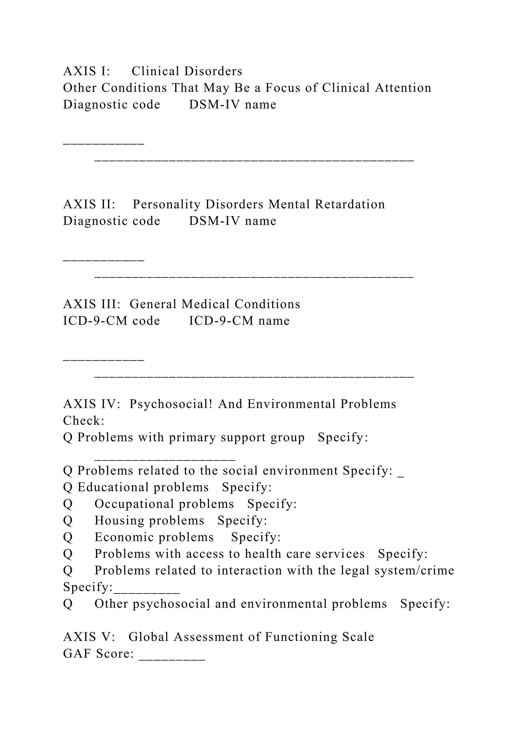 AXIS I: Clinical Disorders
Other Conditions That May Be a Focus of Clinical Attention
Diagnostic code DSM-IV name
___________
___________________________________________
AXIS II: Personality Disorders Mental Retardation
Diagnostic code DSM-IV name
___________
___________________________________________
AXIS III: General Medical Conditions
ICD-9-CM code ICD-9-CM name
___________
___________________________________________
AXIS IV: Psychosocial! And Environmental Problems
Check:
Q Problems with primary support group Specify:
___________________
Q Problems related to the social environment Specify: _
Q Educational problems Specify:
Q Occupational problems Specify:
Q Housing problems Specify:
Q Economic problems Specify:
Q Problems with access to health care services Specify:
Q Problems related to interaction with the legal system/crime
Specify:_________
Q Other psychosocial and environmental problems Specify:
AXIS V: Global Assessment of Functioning Scale
GAF Score: _________
 