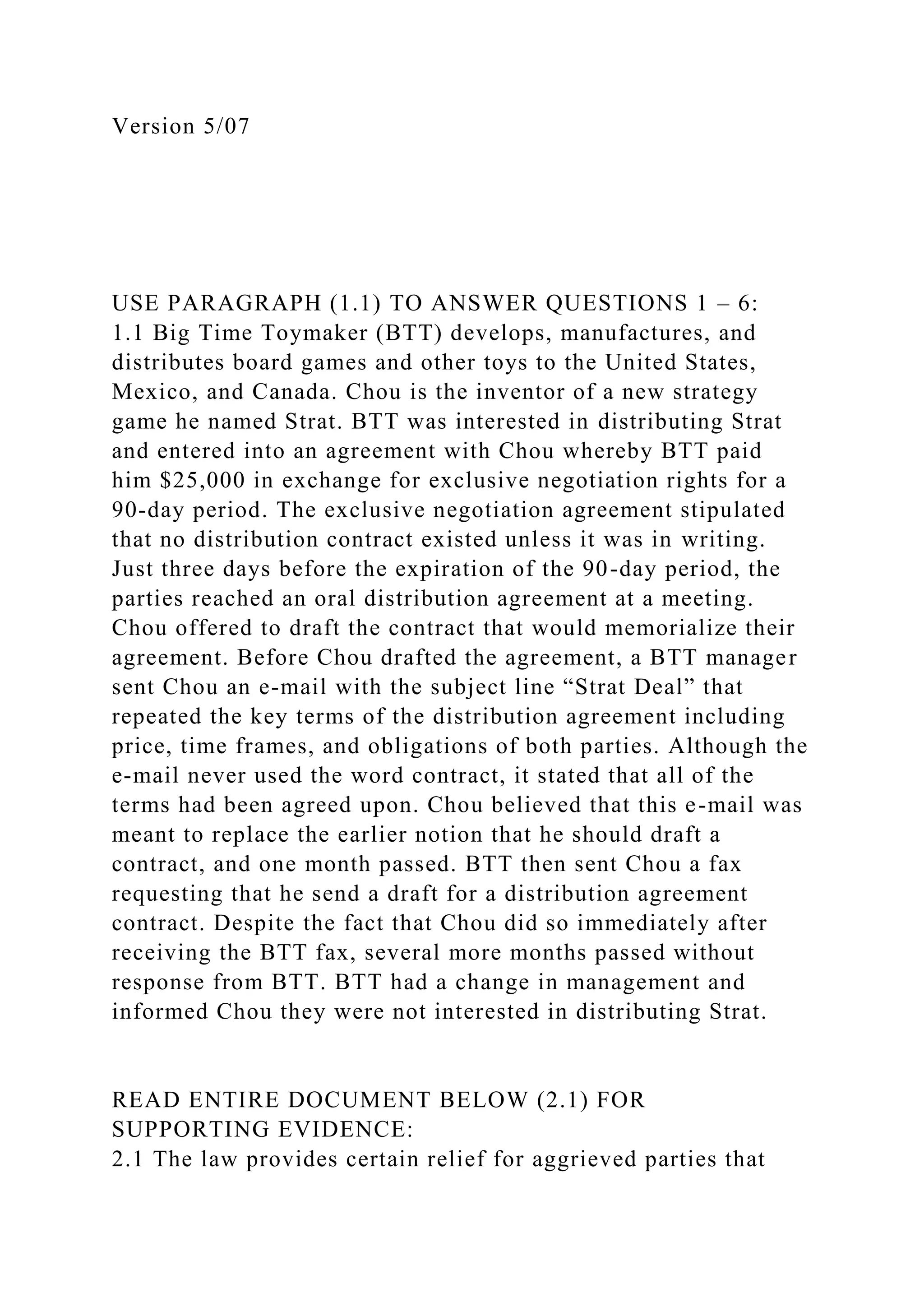 Version 5/07
USE PARAGRAPH (1.1) TO ANSWER QUESTIONS 1 – 6:
1.1 Big Time Toymaker (BTT) develops, manufactures, and
distributes board games and other toys to the United States,
Mexico, and Canada. Chou is the inventor of a new strategy
game he named Strat. BTT was interested in distributing Strat
and entered into an agreement with Chou whereby BTT paid
him $25,000 in exchange for exclusive negotiation rights for a
90-day period. The exclusive negotiation agreement stipulated
that no distribution contract existed unless it was in writing.
Just three days before the expiration of the 90-day period, the
parties reached an oral distribution agreement at a meeting.
Chou offered to draft the contract that would memorialize their
agreement. Before Chou drafted the agreement, a BTT manager
sent Chou an e-mail with the subject line “Strat Deal” that
repeated the key terms of the distribution agreement including
price, time frames, and obligations of both parties. Although the
e-mail never used the word contract, it stated that all of the
terms had been agreed upon. Chou believed that this e-mail was
meant to replace the earlier notion that he should draft a
contract, and one month passed. BTT then sent Chou a fax
requesting that he send a draft for a distribution agreement
contract. Despite the fact that Chou did so immediately after
receiving the BTT fax, several more months passed without
response from BTT. BTT had a change in management and
informed Chou they were not interested in distributing Strat.
READ ENTIRE DOCUMENT BELOW (2.1) FOR
SUPPORTING EVIDENCE:
2.1 The law provides certain relief for aggrieved parties that
 