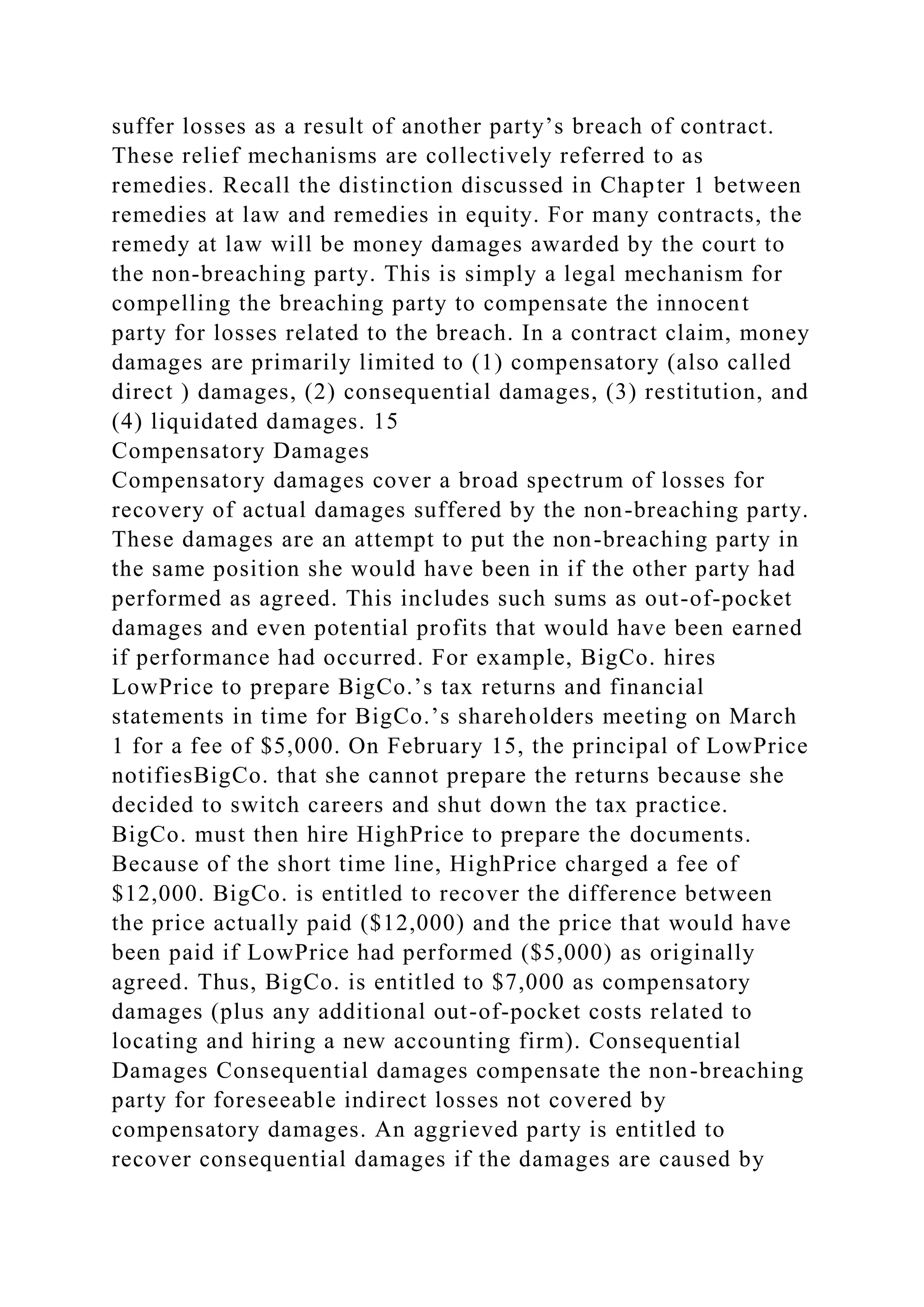 suffer losses as a result of another party’s breach of contract.
These relief mechanisms are collectively referred to as
remedies. Recall the distinction discussed in Chapter 1 between
remedies at law and remedies in equity. For many contracts, the
remedy at law will be money damages awarded by the court to
the non-breaching party. This is simply a legal mechanism for
compelling the breaching party to compensate the innocent
party for losses related to the breach. In a contract claim, money
damages are primarily limited to (1) compensatory (also called
direct ) damages, (2) consequential damages, (3) restitution, and
(4) liquidated damages. 15
Compensatory Damages
Compensatory damages cover a broad spectrum of losses for
recovery of actual damages suffered by the non-breaching party.
These damages are an attempt to put the non-breaching party in
the same position she would have been in if the other party had
performed as agreed. This includes such sums as out-of-pocket
damages and even potential profits that would have been earned
if performance had occurred. For example, BigCo. hires
LowPrice to prepare BigCo.’s tax returns and financial
statements in time for BigCo.’s shareholders meeting on March
1 for a fee of $5,000. On February 15, the principal of LowPrice
notifiesBigCo. that she cannot prepare the returns because she
decided to switch careers and shut down the tax practice.
BigCo. must then hire HighPrice to prepare the documents.
Because of the short time line, HighPrice charged a fee of
$12,000. BigCo. is entitled to recover the difference between
the price actually paid ($12,000) and the price that would have
been paid if LowPrice had performed ($5,000) as originally
agreed. Thus, BigCo. is entitled to $7,000 as compensatory
damages (plus any additional out-of-pocket costs related to
locating and hiring a new accounting firm). Consequential
Damages Consequential damages compensate the non-breaching
party for foreseeable indirect losses not covered by
compensatory damages. An aggrieved party is entitled to
recover consequential damages if the damages are caused by
 