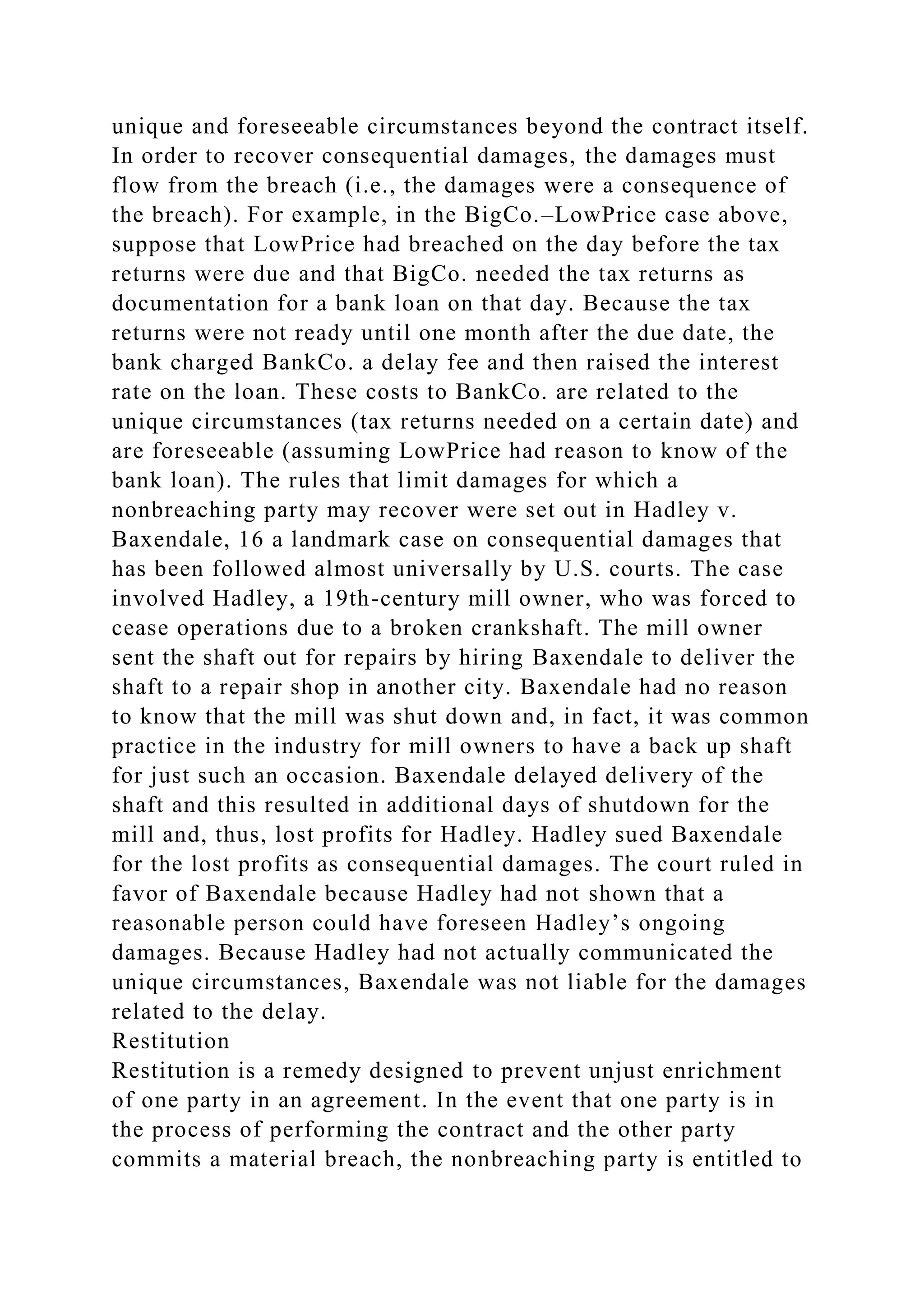 unique and foreseeable circumstances beyond the contract itself.
In order to recover consequential damages, the damages must
flow from the breach (i.e., the damages were a consequence of
the breach). For example, in the BigCo.–LowPrice case above,
suppose that LowPrice had breached on the day before the tax
returns were due and that BigCo. needed the tax returns as
documentation for a bank loan on that day. Because the tax
returns were not ready until one month after the due date, the
bank charged BankCo. a delay fee and then raised the interest
rate on the loan. These costs to BankCo. are related to the
unique circumstances (tax returns needed on a certain date) and
are foreseeable (assuming LowPrice had reason to know of the
bank loan). The rules that limit damages for which a
nonbreaching party may recover were set out in Hadley v.
Baxendale, 16 a landmark case on consequential damages that
has been followed almost universally by U.S. courts. The case
involved Hadley, a 19th-century mill owner, who was forced to
cease operations due to a broken crankshaft. The mill owner
sent the shaft out for repairs by hiring Baxendale to deliver the
shaft to a repair shop in another city. Baxendale had no reason
to know that the mill was shut down and, in fact, it was common
practice in the industry for mill owners to have a back up shaft
for just such an occasion. Baxendale delayed delivery of the
shaft and this resulted in additional days of shutdown for the
mill and, thus, lost profits for Hadley. Hadley sued Baxendale
for the lost profits as consequential damages. The court ruled in
favor of Baxendale because Hadley had not shown that a
reasonable person could have foreseen Hadley’s ongoing
damages. Because Hadley had not actually communicated the
unique circumstances, Baxendale was not liable for the damages
related to the delay.
Restitution
Restitution is a remedy designed to prevent unjust enrichment
of one party in an agreement. In the event that one party is in
the process of performing the contract and the other party
commits a material breach, the nonbreaching party is entitled to
 