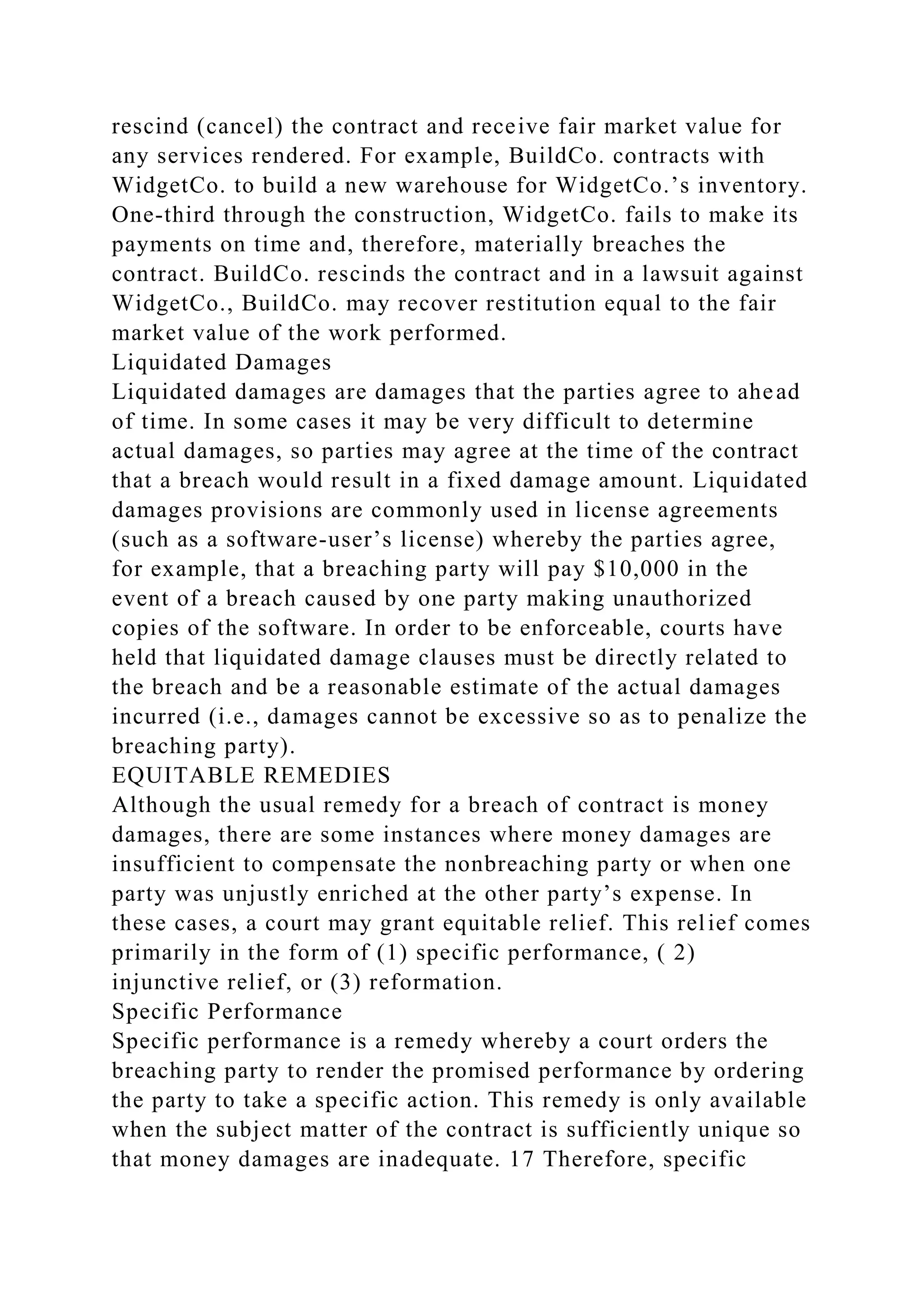rescind (cancel) the contract and receive fair market value for
any services rendered. For example, BuildCo. contracts with
WidgetCo. to build a new warehouse for WidgetCo.’s inventory.
One-third through the construction, WidgetCo. fails to make its
payments on time and, therefore, materially breaches the
contract. BuildCo. rescinds the contract and in a lawsuit against
WidgetCo., BuildCo. may recover restitution equal to the fair
market value of the work performed.
Liquidated Damages
Liquidated damages are damages that the parties agree to ahead
of time. In some cases it may be very difficult to determine
actual damages, so parties may agree at the time of the contract
that a breach would result in a fixed damage amount. Liquidated
damages provisions are commonly used in license agreements
(such as a software-user’s license) whereby the parties agree,
for example, that a breaching party will pay $10,000 in the
event of a breach caused by one party making unauthorized
copies of the software. In order to be enforceable, courts have
held that liquidated damage clauses must be directly related to
the breach and be a reasonable estimate of the actual damages
incurred (i.e., damages cannot be excessive so as to penalize the
breaching party).
EQUITABLE REMEDIES
Although the usual remedy for a breach of contract is money
damages, there are some instances where money damages are
insufficient to compensate the nonbreaching party or when one
party was unjustly enriched at the other party’s expense. In
these cases, a court may grant equitable relief. This relief comes
primarily in the form of (1) specific performance, ( 2)
injunctive relief, or (3) reformation.
Specific Performance
Specific performance is a remedy whereby a court orders the
breaching party to render the promised performance by ordering
the party to take a specific action. This remedy is only available
when the subject matter of the contract is sufficiently unique so
that money damages are inadequate. 17 Therefore, specific
 