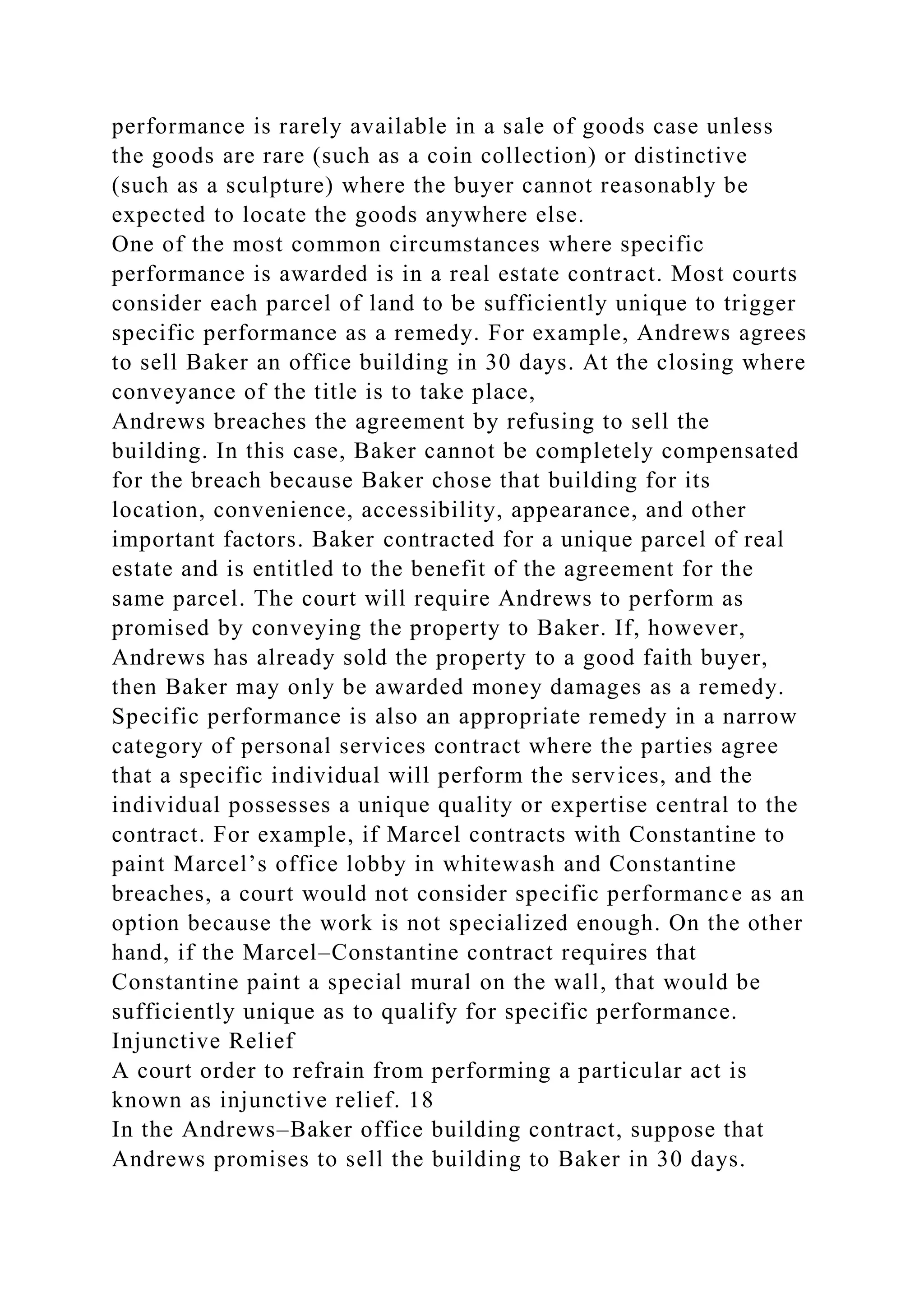 performance is rarely available in a sale of goods case unless
the goods are rare (such as a coin collection) or distinctive
(such as a sculpture) where the buyer cannot reasonably be
expected to locate the goods anywhere else.
One of the most common circumstances where specific
performance is awarded is in a real estate contract. Most courts
consider each parcel of land to be sufficiently unique to trigger
specific performance as a remedy. For example, Andrews agrees
to sell Baker an office building in 30 days. At the closing where
conveyance of the title is to take place,
Andrews breaches the agreement by refusing to sell the
building. In this case, Baker cannot be completely compensated
for the breach because Baker chose that building for its
location, convenience, accessibility, appearance, and other
important factors. Baker contracted for a unique parcel of real
estate and is entitled to the benefit of the agreement for the
same parcel. The court will require Andrews to perform as
promised by conveying the property to Baker. If, however,
Andrews has already sold the property to a good faith buyer,
then Baker may only be awarded money damages as a remedy.
Specific performance is also an appropriate remedy in a narrow
category of personal services contract where the parties agree
that a specific individual will perform the services, and the
individual possesses a unique quality or expertise central to the
contract. For example, if Marcel contracts with Constantine to
paint Marcel’s office lobby in whitewash and Constantine
breaches, a court would not consider specific performance as an
option because the work is not specialized enough. On the other
hand, if the Marcel–Constantine contract requires that
Constantine paint a special mural on the wall, that would be
sufficiently unique as to qualify for specific performance.
Injunctive Relief
A court order to refrain from performing a particular act is
known as injunctive relief. 18
In the Andrews–Baker office building contract, suppose that
Andrews promises to sell the building to Baker in 30 days.
 