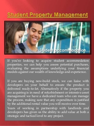 If you’re looking to acquire student accommodation 
properties, we can help you assess potential purchases, 
evaluating the assumptions underlying your financial 
models against our wealth of knowledge and experience. 
If you are buying new-build stock, we can liaise with 
developers on your behalf to ensure the product is 
delivered ready-to-let. Alternatively if the property you 
are acquiring is in need of refurbishment or intensive asset 
management we have a dedicated team who can manage 
the process, making sure that any expenditure is justified 
by the additional rental value you will receive over time. 
Years of working in partnership with landlords and 
developers has given us the ability to add value at both a 
strategic and tactical level to any project. 
 