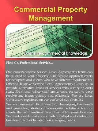 Flexible, Professional Service… 
Our comprehensive Service Level Agreement’s terms can 
be tailored to your property. Our flexible approach caters 
for occupiers and clients who have different requirements. 
Offering bespoke Service Level Agreements allows us to 
provide alternative levels of services with a varying costs 
scale. Our local office staff are always on call to help 
resolve any issues quickly and efficiently. We use Local 
Contractors registered on our preferred suppliers list. 
We are committed to innovation, challenging the norms 
and providing strategic, future-proof solutions for our 
clients that will continue to add value for years to come. 
We work closely with our clients to adapt and evolve our 
business practices to meet their changing needs. 
 