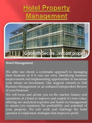 Hotel Management 
We offer our clients a systematic approach to managing 
their business as if it was our own, identifying business 
improvement and implementing opportunities to maximise 
your return on investment. Our support extends to Full 
Business Management or an unbiased Independent Review 
of your business. 
We will focus and advise you on the market, finance and 
operations of a hotel to improve and exploit it`s true value, 
offering our analytical expertise and hands on management 
to ensure you maximise the profitability and potential of 
your property. We will work and challenge the hotel 
operator to implement strategies that improves profit. 
 