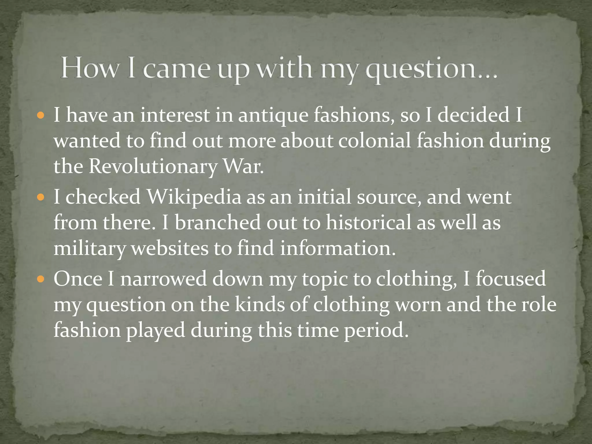 I have an interest in antique fashions, so I decided I wanted to find out more about colonial fashion during the Revolutionary War.I checked Wikipedia as an initial source, and went from there. I branched out to historical as well as military websites to find information.Once I narrowed down my topic to clothing, I focused my question on the kinds of clothing worn and the role fashion played during this time period.How I came up with my question…	