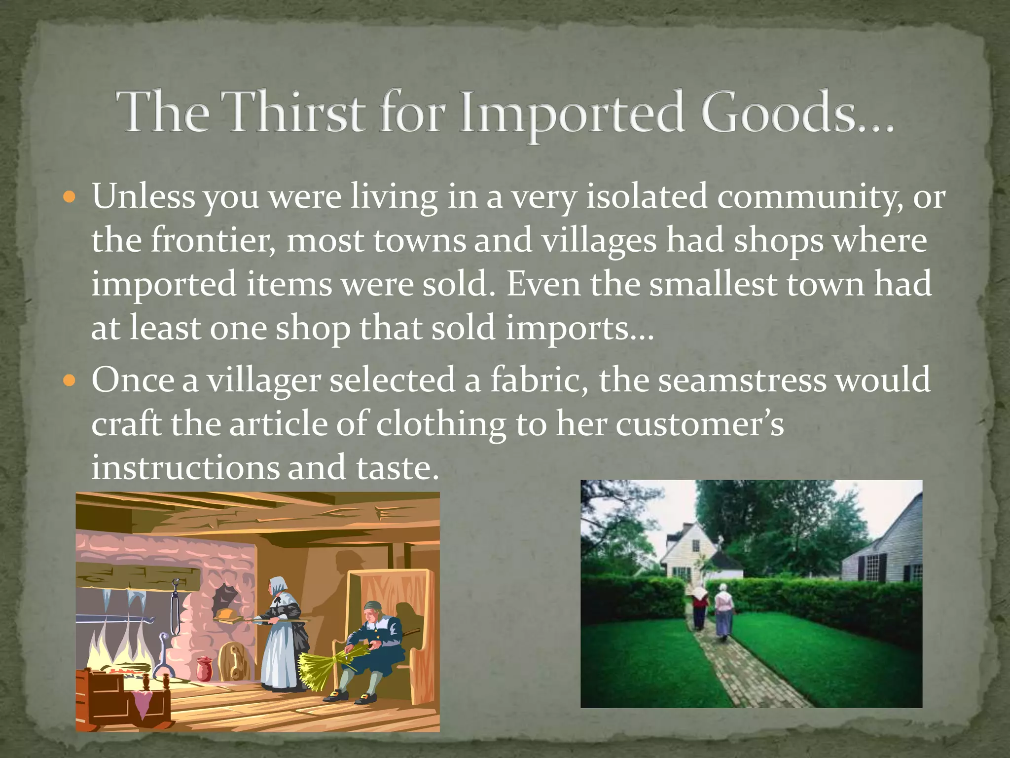 Unless you were living in a very isolated community, or the frontier, most towns and villages had shops where imported items were sold. Even the smallest town had at least one shop that sold imports…Once a villager selected a fabric, the seamstress would craft the article of clothing to her customer’s instructions and taste.The Thirst for Imported Goods…