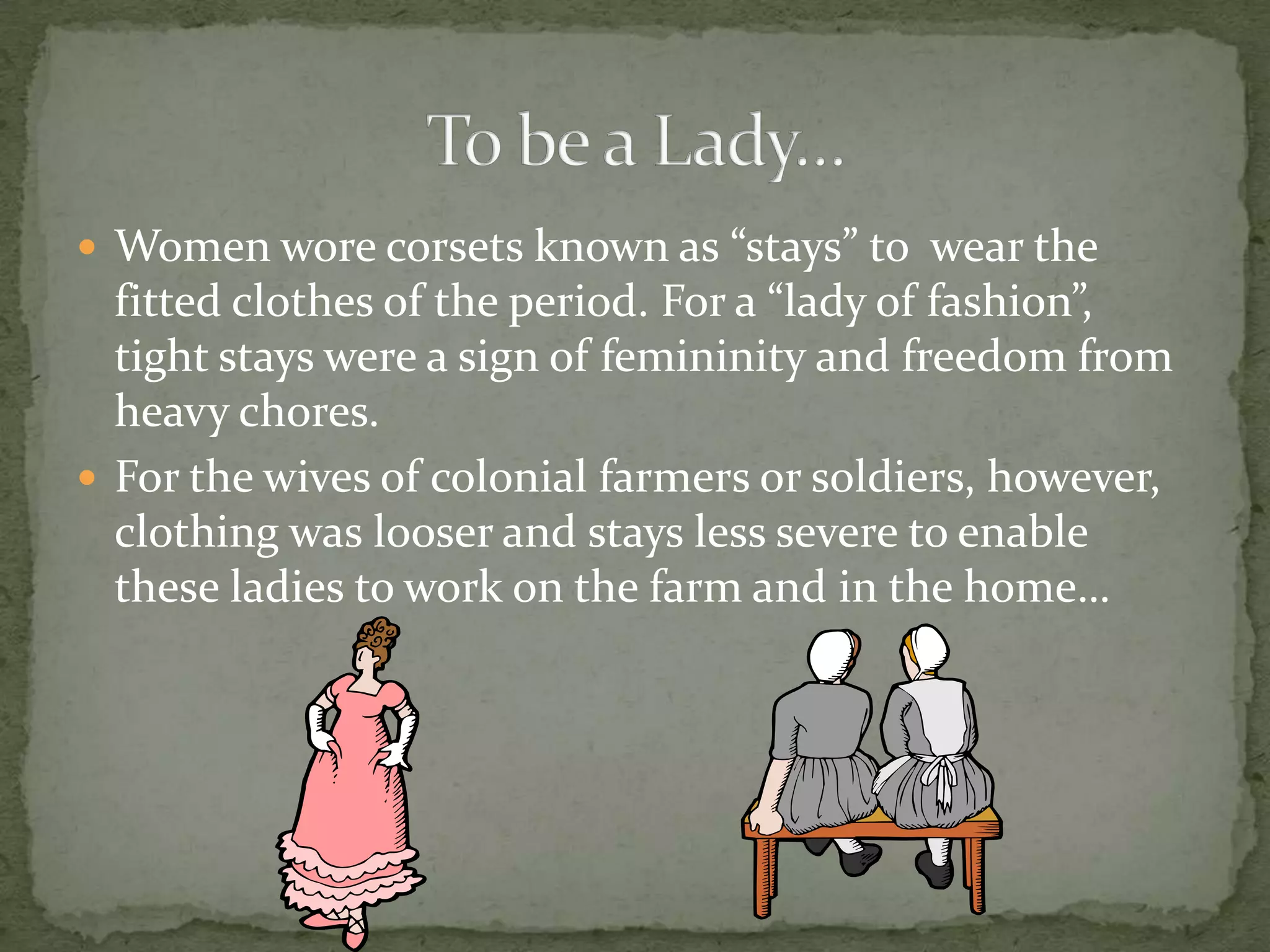 Women wore corsets known as “stays” to  wear the fitted clothes of the period. For a “lady of fashion”, tight stays were a sign of femininity and freedom from heavy chores.For the wives of colonial farmers or soldiers, however, clothing was looser and stays less severe to enable these ladies to work on the farm and in the home…To be a Lady…