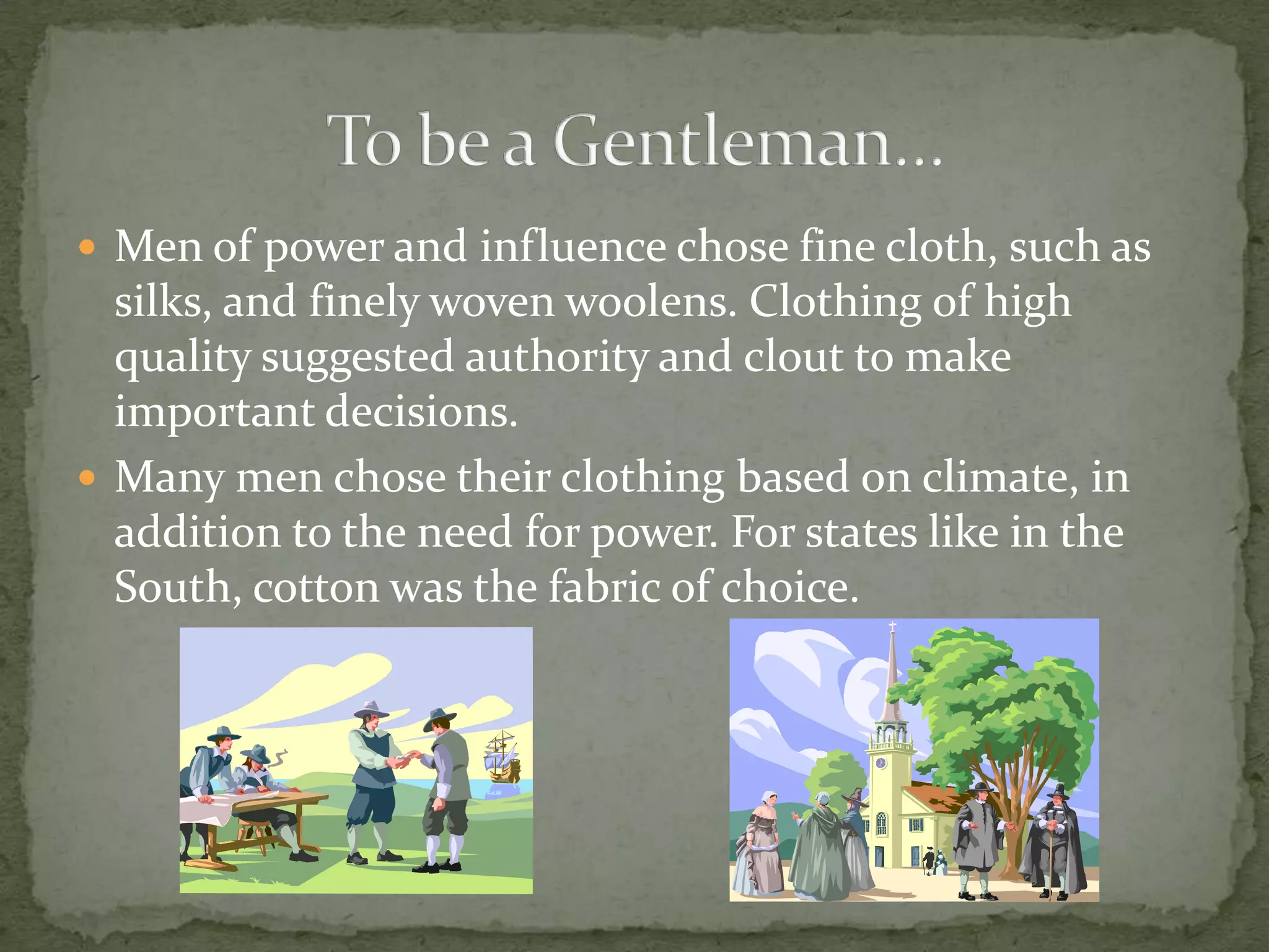 Men of power and influence chose fine cloth, such as silks, and finely woven woolens. Clothing of high quality suggested authority and clout to make important decisions.Many men chose their clothing based on climate, in addition to the need for power. For states like in the South, cotton was the fabric of choice.To be a Gentleman…