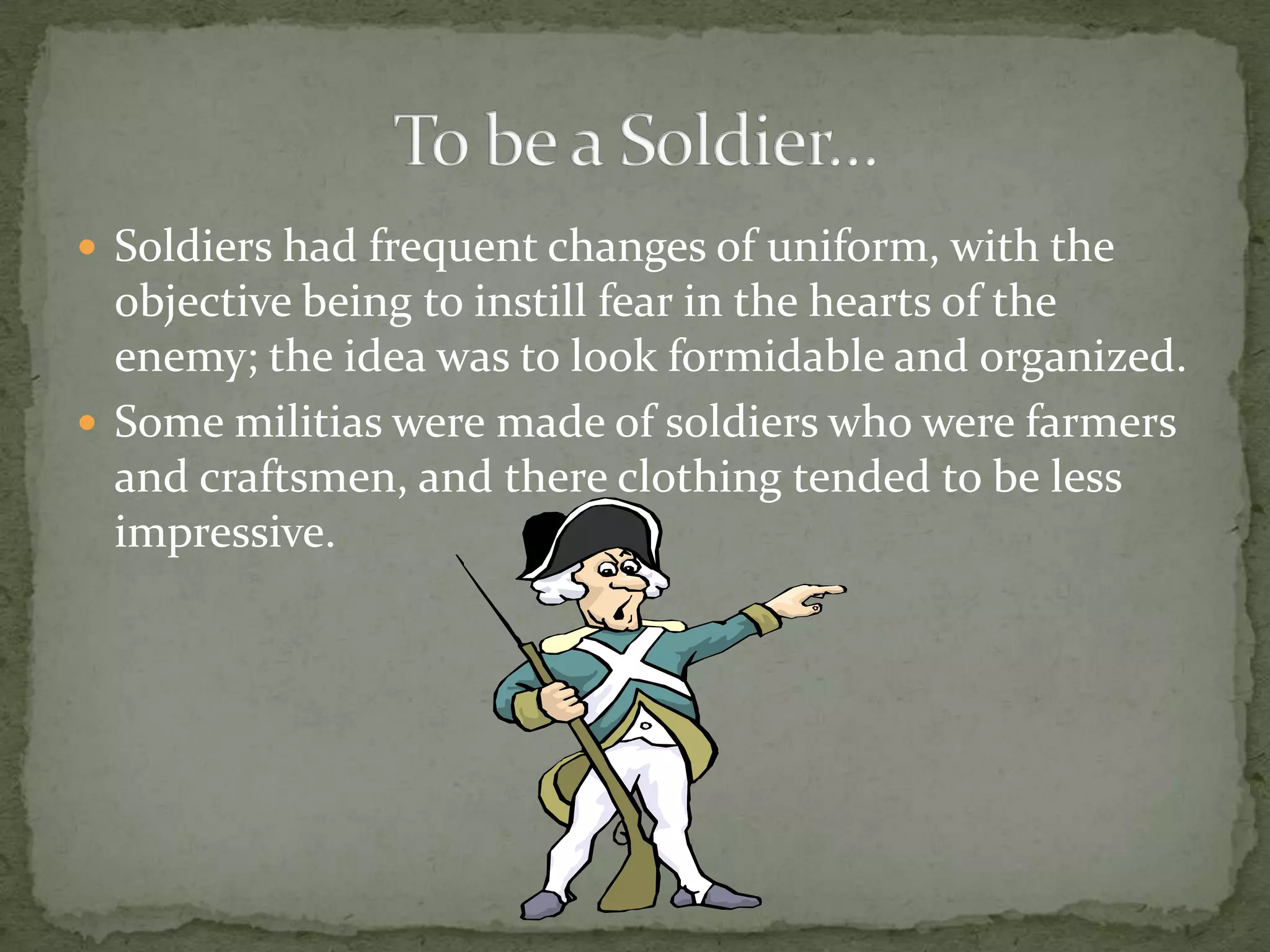 Soldiers had frequent changes of uniform, with the objective being to instill fear in the hearts of the enemy; the idea was to look formidable and organized.Some militias were made of soldiers who were farmers and craftsmen, and there clothing tended to be less impressive.To be a Soldier…