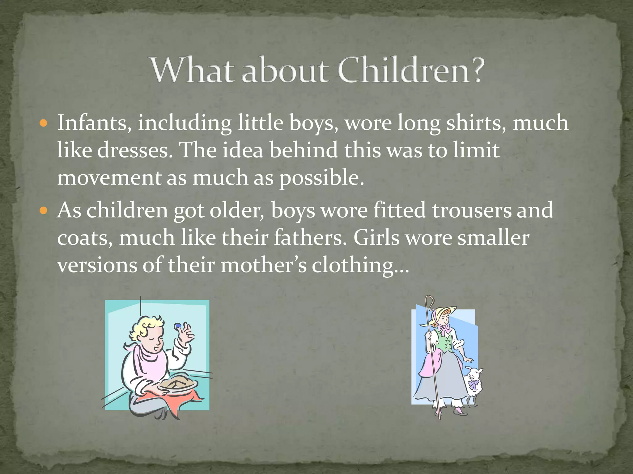 Infants, including little boys, wore long shirts, much like dresses. The idea behind this was to limit movement as much as possible.As children got older, boys wore fitted trousers and coats, much like their fathers. Girls wore smaller versions of their mother’s clothing…What about Children?