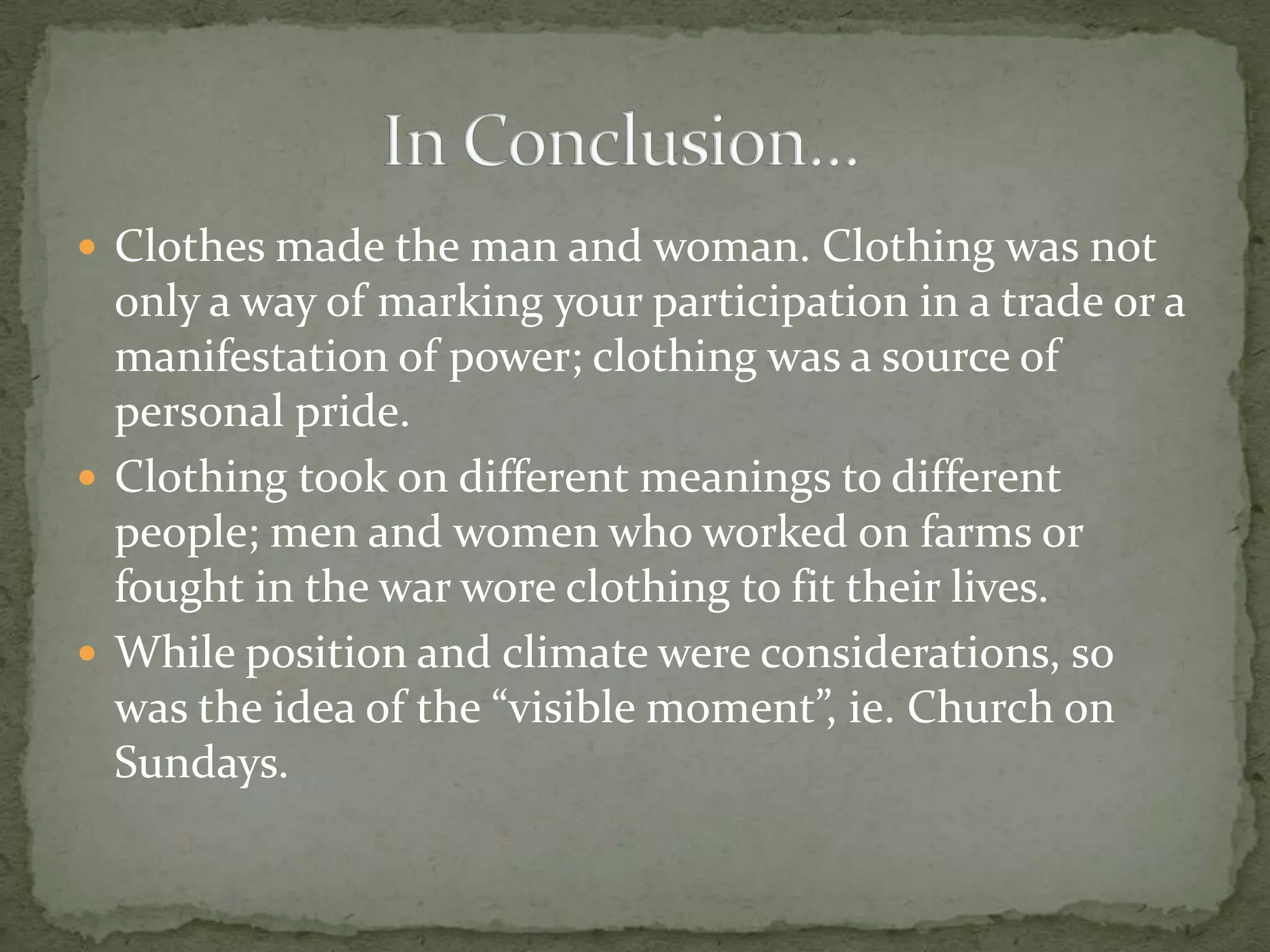 Clothes made the man and woman. Clothing was not only a way of marking your participation in a trade or a manifestation of power; clothing was a source of personal pride.Clothing took on different meanings to different people; men and women who worked on farms or fought in the war wore clothing to fit their lives.While position and climate were considerations, so was the idea of the “visible moment”, ie. Church on Sundays.In Conclusion…	