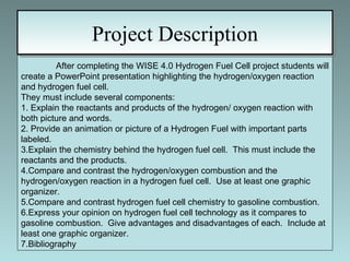 Project Description After completing the WISE 4.0 Hydrogen Fuel Cell project students will create a PowerPoint presentation highlighting the hydrogen/oxygen reaction and hydrogen fuel cell.  They must include several components: 1. Explain the reactants and products of the hydrogen/ oxygen reaction with both picture and words. 2. Provide an animation or picture of a Hydrogen Fuel with important parts labeled. 3.Explain the chemistry behind the hydrogen fuel cell.  This must include the reactants and the products. 4.Compare and contrast the hydrogen/oxygen combustion and the hydrogen/oxygen reaction in a hydrogen fuel cell.  Use at least one graphic organizer. 5.Compare and contrast hydrogen fuel cell chemistry to gasoline combustion. 6.Express your opinion on hydrogen fuel cell technology as it compares to gasoline combustion.  Give advantages and disadvantages of each.  Include at least one graphic organizer. 7.Bibliography 