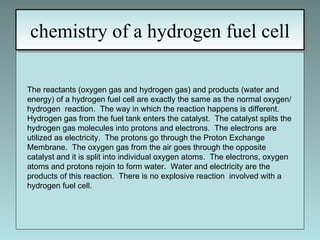 chemistry of a hydrogen fuel cell The reactants (oxygen gas and hydrogen gas) and products (water and energy) of a hydrogen fuel cell are exactly the same as the normal oxygen/hydrogen  reaction.  The way in which the reaction happens is different.  Hydrogen gas from the fuel tank enters the catalyst.  The catalyst splits the hydrogen gas molecules into protons and electrons.  The electrons are utilized as electricity.  The protons go through the Proton Exchange Membrane.  The oxygen gas from the air goes through the opposite catalyst and it is split into individual oxygen atoms.  The electrons, oxygen atoms and protons rejoin to form water.  Water and electricity are the products of this reaction.  There is no explosive reaction  involved with a hydrogen fuel cell. 