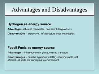 Advantages and Disadvantages Hydrogen as energy source Advantages-  efficient, renewable, non harmful byproducts Disadvantages  – expensive,  infrastructure does not support Fossil Fuels as energy source   Advantages  – infrastructure in place, easy to transport Disadvantages  – harmful byproducts (CO2), nonrenewable, not efficient, oil spills are damaging to environment 