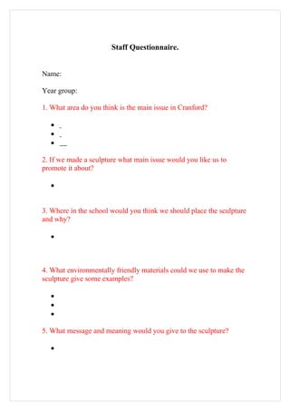 Staff Questionnaire.


Name:

Year group:

1. What area do you think is the main issue in Cranford?

  •
  •
  •

2. If we made a sculpture what main issue would you like us to
promote it about?

  •


3. Where in the school would you think we should place the sculpture
and why?

  •



4. What environmentally friendly materials could we use to make the
sculpture give some examples?

  •
  •
  •

5. What message and meaning would you give to the sculpture?

  •
 