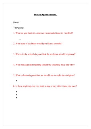 Student Questionnaire.


Name:

Year group:

1. What do you think in a main environmental issue in Cranford?



2. What type of sculpture would you like us to make?



3. Where in the school do you think the sculpture should be placed?



4. What message and meaning should the sculpture have and why?



5. What colours do you think we should use to make the sculpture?

   •

6. Is there anything else you want to say or any other ideas you have?

   •
   •
   •
 