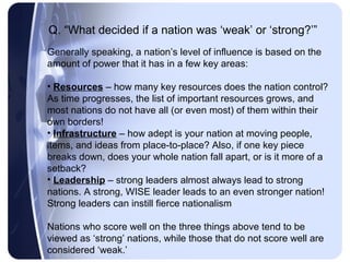 Q. “What decided if a nation was ‘weak’ or ‘strong?’”
Generally speaking, a nation’s level of influence is based on the
amount of power that it has in a few key areas:

• Resources – how many key resources does the nation control?
As time progresses, the list of important resources grows, and
most nations do not have all (or even most) of them within their
own borders!
• Infrastructure – how adept is your nation at moving people,
items, and ideas from place-to-place? Also, if one key piece
breaks down, does your whole nation fall apart, or is it more of a
setback?
• Leadership – strong leaders almost always lead to strong
nations. A strong, WISE leader leads to an even stronger nation!
Strong leaders can instill fierce nationalism

Nations who score well on the three things above tend to be
viewed as ‘strong’ nations, while those that do not score well are
considered ‘weak.’
 