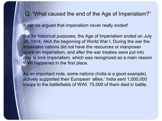 Q. “What caused the end of the Age of Imperialism?”

It can be argued that imperialism never really ended!

But for historical purposes, the Age of Imperialism ended on July
28, 1914, AKA the beginning of World War I. During the war the
imperialist nations did not have the resources or manpower
spare on imperialism, and after the war treaties were put into
play to limit imperialism, which was recognized as a main reason
WWI happened in the first place.

As an important note, some nations (India is a good example),
actively supported their European ‘allies.’ India sent 1,000,000
troops to the battlefields of WWI. 75,000 of them died in battle.
 