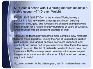 Q. “Could a nation with 1-3 strong markets maintain a
stable economy?” (Draven Welch)
EXCELLENT QUESTION! In the Ancient World, having a
surplus in a few key market areas (grain, timber, building
materials, ores, gold, and livestock are all good examples) was
often enough for a nation to enjoy hundreds of years of success.
Ancient Egypt was an excellent example of this!

However, as technology becomes more complex, new materials
become more important. During the Age of Imperialism, rubber,
coal, copper, iron, and oil become ever more important, and
practically no nation had ample reserves of all of these that were
 easy to acquire. The list of materials needed to build, crew, and
maintain a 1800s steam-powered warship is immense, so just
imagine what a modern aircraft carrier, fully loaded and crewed,
requires to build!

So, short answer: in the distant past, yes. In modern times: no!
 