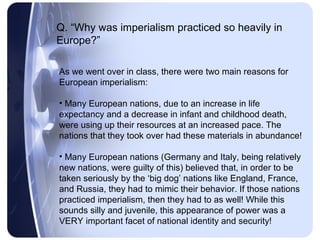 Q. “Why was imperialism practiced so heavily in
Europe?”

As we went over in class, there were two main reasons for
European imperialism:

• Many European nations, due to an increase in life
expectancy and a decrease in infant and childhood death,
were using up their resources at an increased pace. The
nations that they took over had these materials in abundance!

• Many European nations (Germany and Italy, being relatively
new nations, were guilty of this) believed that, in order to be
taken seriously by the ‘big dog’ nations like England, France,
and Russia, they had to mimic their behavior. If those nations
practiced imperialism, then they had to as well! While this
sounds silly and juvenile, this appearance of power was a
VERY important facet of national identity and security!
 