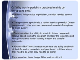 Q. “Why was imperialism practiced mainly by
Europeans only?”
In order to fully practice imperialism, a nation needed several
things:

• Transportation: specifically, a nation needs a powerful. Ocean-
going navy in order to mover people and materials from place-
to-place quickly.

• Communication: the ability to speak to distant people with
relative speed (using the telegraph and later the telephone and
radio) improved a nation’s ability to react and transfer
information.

• ADMINISTRATION!: A nation must have the ability to take all
of the information, materials, and people and put them where
they need to be when they need to be there!

Europeans had these things. Other nations did not!
 