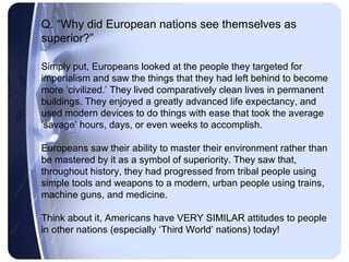 Q. “Why did European nations see themselves as
superior?”

Simply put, Europeans looked at the people they targeted for
imperialism and saw the things that they had left behind to become
more ‘civilized.’ They lived comparatively clean lives in permanent
buildings. They enjoyed a greatly advanced life expectancy, and
used modern devices to do things with ease that took the average
‘savage’ hours, days, or even weeks to accomplish.

Europeans saw their ability to master their environment rather than
be mastered by it as a symbol of superiority. They saw that,
throughout history, they had progressed from tribal people using
simple tools and weapons to a modern, urban people using trains,
machine guns, and medicine.

Think about it, Americans have VERY SIMILAR attitudes to people
in other nations (especially ‘Third World’ nations) today!
 