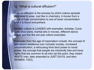 Q. “What is cultural diffusion?”

Cultural diffusion is the process by which culture spreads
from area to area. Just like in chemistry, it moves from a
place of high concentration to one of lower concentration
until it is found everywhere.

Modern culture is LOADED with examples: dubstep, Coca-
Cola, blue jeans, martial arts in movies, different dance
steps, and the like are pop culture examples.

Examples from the age of imperialism include: the concept of
permanent residence over nomadic society, increased
industrialization, a refocusing from land power to naval
power, the concept that people are inherently free and have
rights that are common to all men (at this point, they meant
WHITE men, later amended to JUST GUYS, and then
WOMEN, TOO).
 