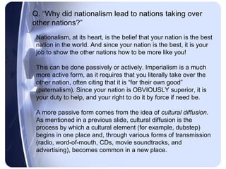Q. “Why did nationalism lead to nations taking over
other nations?”
 Nationalism, at its heart, is the belief that your nation is the best
 nation in the world. And since your nation is the best, it is your
 job to show the other nations how to be more like you!

 This can be done passively or actively. Imperialism is a much
 more active form, as it requires that you literally take over the
 other nation, often citing that it is “for their own good”
 (paternalism). Since your nation is OBVIOUSLY superior, it is
 your duty to help, and your right to do it by force if need be.

 A more passive form comes from the idea of cultural diffusion.
 As mentioned in a previous slide, cultural diffusion is the
 process by which a cultural element (for example, dubstep)
 begins in one place and, through various forms of transmission
 (radio, word-of-mouth, CDs, movie soundtracks, and
 advertising), becomes common in a new place.
 