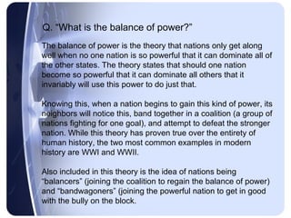 Q. “What is the balance of power?”
The balance of power is the theory that nations only get along
well when no one nation is so powerful that it can dominate all of
the other states. The theory states that should one nation
become so powerful that it can dominate all others that it
invariably will use this power to do just that.

Knowing this, when a nation begins to gain this kind of power, its
neighbors will notice this, band together in a coalition (a group of
nations fighting for one goal), and attempt to defeat the stronger
nation. While this theory has proven true over the entirety of
human history, the two most common examples in modern
history are WWI and WWII.

Also included in this theory is the idea of nations being
“balancers” (joining the coalition to regain the balance of power)
and “bandwagoners” (joining the powerful nation to get in good
with the bully on the block.
 