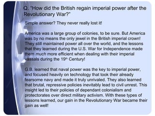 Q. “How did the British regain imperial power after the
Revolutionary War?”
Simple answer? They never really lost it!

America was a large group of colonies, to be sure. But America
was by no means the only jewel in the British imperial crown!
They still maintained power all over the world, and the lessons
that they learned during the U.S. War for Independence made
them much more efficient when dealing with their imperial
vassals during the 19th Century!

G.B. learned that naval power was the key to imperial power,
and focused heavily on technology that took their already
fearsome navy and made it truly unrivaled. They also learned
that brutal, repressive policies inevitably lead to civil unrest. This
insight led to their policies of dependant colonialism and
protectorates over direct military activism. With these types of
lessons learned, our gain in the Revolutionary War became their
gain as well!
 