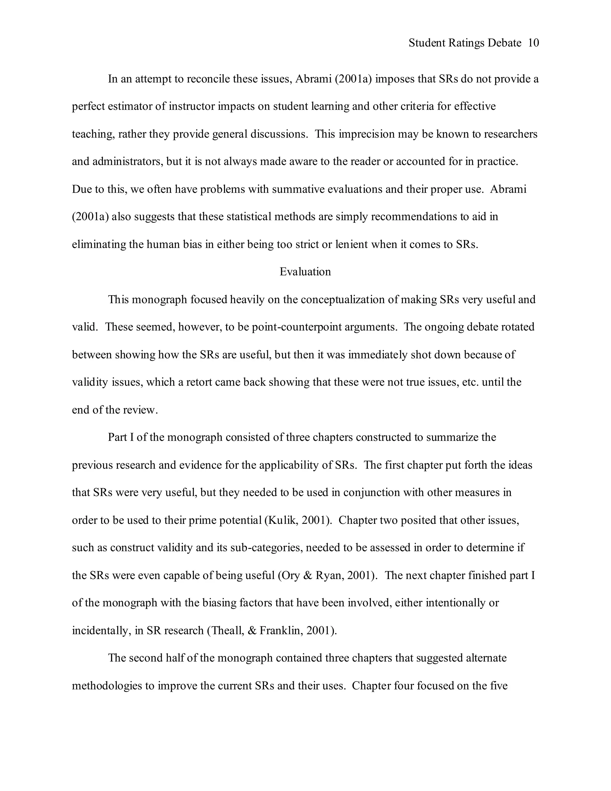 Student Ratings Debate 10


       In an attempt to reconcile these issues, Abrami (2001a) imposes that SRs do not provide a

perfect estimator of instructor impacts on student learning and other criteria for effective

teaching, rather they provide general discussions. This imprecision may be known to researchers

and administrators, but it is not always made aware to the reader or accounted for in practice.

Due to this, we often have problems with summative evaluations and their proper use. Abrami

(2001a) also suggests that these statistical methods are simply recommendations to aid in

eliminating the human bias in either being too strict or lenient when it comes to SRs.

                                             Evaluation

       This monograph focused heavily on the conceptualization of making SRs very useful and

valid. These seemed, however, to be point-counterpoint arguments. The ongoing debate rotated

between showing how the SRs are useful, but then it was immediately shot down because of

validity issues, which a retort came back showing that these were not true issues, etc. until the

end of the review.

       Part I of the monograph consisted of three chapters constructed to summarize the

previous research and evidence for the applicability of SRs. The first chapter put forth the ideas

that SRs were very useful, but they needed to be used in conjunction with other measures in

order to be used to their prime potential (Kulik, 2001). Chapter two posited that other issues,

such as construct validity and its sub-categories, needed to be assessed in order to determine if

the SRs were even capable of being useful (Ory & Ryan, 2001). The next chapter finished part I

of the monograph with the biasing factors that have been involved, either intentionally or

incidentally, in SR research (Theall, & Franklin, 2001).

       The second half of the monograph contained three chapters that suggested alternate

methodologies to improve the current SRs and their uses. Chapter four focused on the five
 