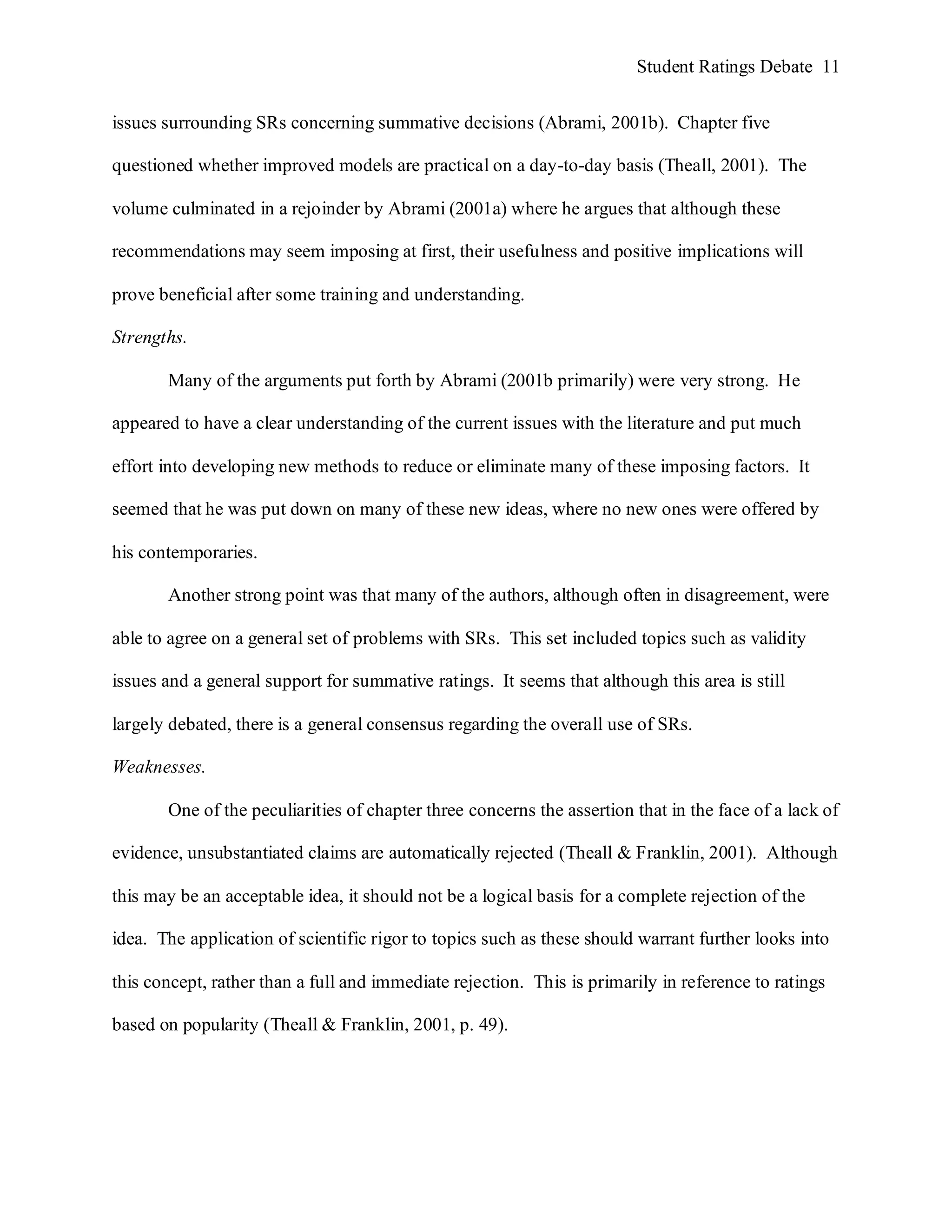 Student Ratings Debate 11


issues surrounding SRs concerning summative decisions (Abrami, 2001b). Chapter five

questioned whether improved models are practical on a day-to-day basis (Theall, 2001). The

volume culminated in a rejoinder by Abrami (2001a) where he argues that although these

recommendations may seem imposing at first, their usefulness and positive implications will

prove beneficial after some training and understanding.

Strengths.

       Many of the arguments put forth by Abrami (2001b primarily) were very strong. He

appeared to have a clear understanding of the current issues with the literature and put much

effort into developing new methods to reduce or eliminate many of these imposing factors. It

seemed that he was put down on many of these new ideas, where no new ones were offered by

his contemporaries.

       Another strong point was that many of the authors, although often in disagreement, were

able to agree on a general set of problems with SRs. This set included topics such as validity

issues and a general support for summative ratings. It seems that although this area is still

largely debated, there is a general consensus regarding the overall use of SRs.

Weaknesses.

       One of the peculiarities of chapter three concerns the assertion that in the face of a lack of

evidence, unsubstantiated claims are automatically rejected (Theall & Franklin, 2001). Although

this may be an acceptable idea, it should not be a logical basis for a complete rejection of the

idea. The application of scientific rigor to topics such as these should warrant further looks into

this concept, rather than a full and immediate rejection. This is primarily in reference to ratings

based on popularity (Theall & Franklin, 2001, p. 49).
 