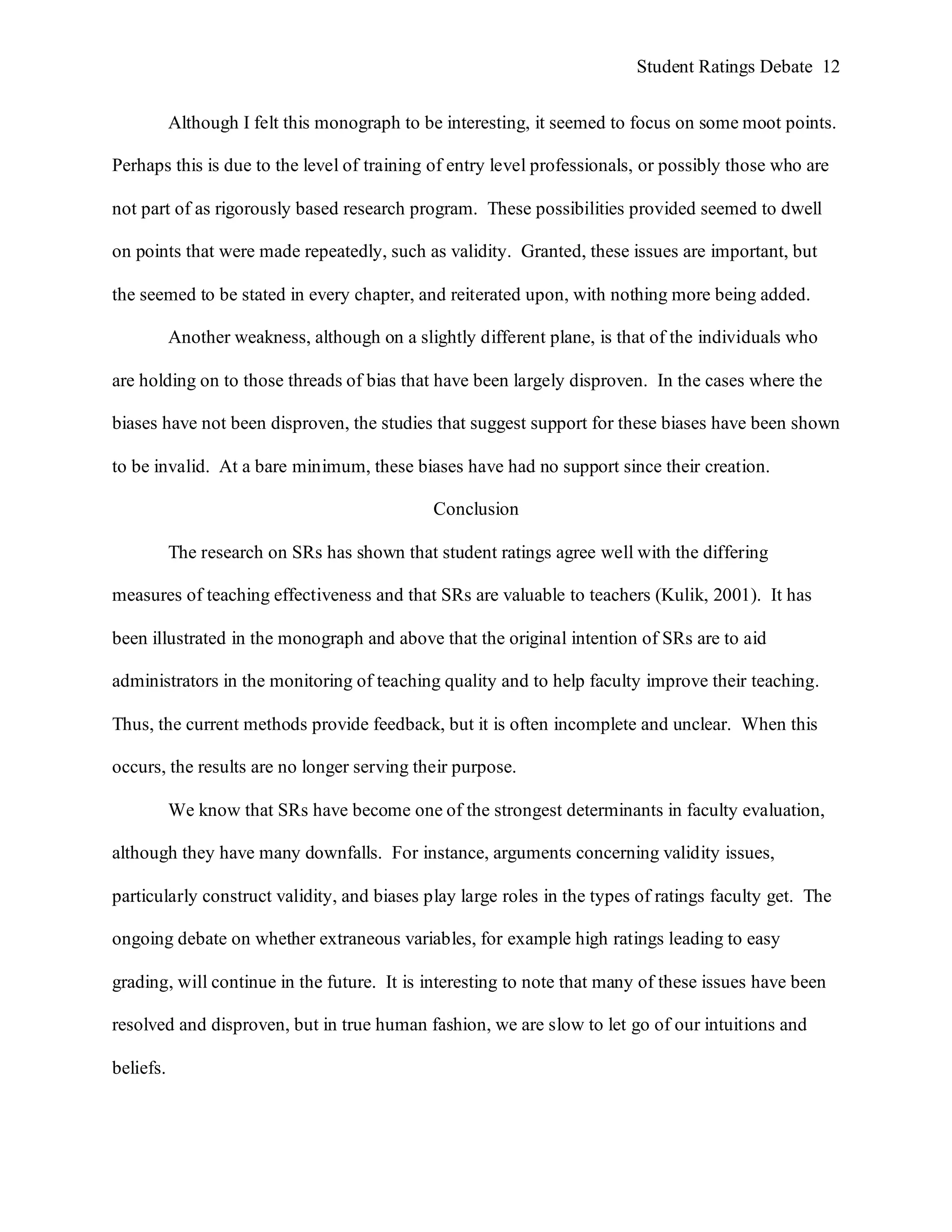 Student Ratings Debate 12


           Although I felt this monograph to be interesting, it seemed to focus on some moot points.

Perhaps this is due to the level of training of entry level professionals, or possibly those who are

not part of as rigorously based research program. These possibilities provided seemed to dwell

on points that were made repeatedly, such as validity. Granted, these issues are important, but

the seemed to be stated in every chapter, and reiterated upon, with nothing more being added.

           Another weakness, although on a slightly different plane, is that of the individuals who

are holding on to those threads of bias that have been largely disproven. In the cases where the

biases have not been disproven, the studies that suggest support for these biases have been shown

to be invalid. At a bare minimum, these biases have had no support since their creation.

                                              Conclusion

           The research on SRs has shown that student ratings agree well with the differing

measures of teaching effectiveness and that SRs are valuable to teachers (Kulik, 2001). It has

been illustrated in the monograph and above that the original intention of SRs are to aid

administrators in the monitoring of teaching quality and to help faculty improve their teaching.

Thus, the current methods provide feedback, but it is often incomplete and unclear. When this

occurs, the results are no longer serving their purpose.

           We know that SRs have become one of the strongest determinants in faculty evaluation,

although they have many downfalls. For instance, arguments concerning validity issues,

particularly construct validity, and biases play large roles in the types of ratings faculty get. The

ongoing debate on whether extraneous variables, for example high ratings leading to easy

grading, will continue in the future. It is interesting to note that many of these issues have been

resolved and disproven, but in true human fashion, we are slow to let go of our intuitions and

beliefs.
 