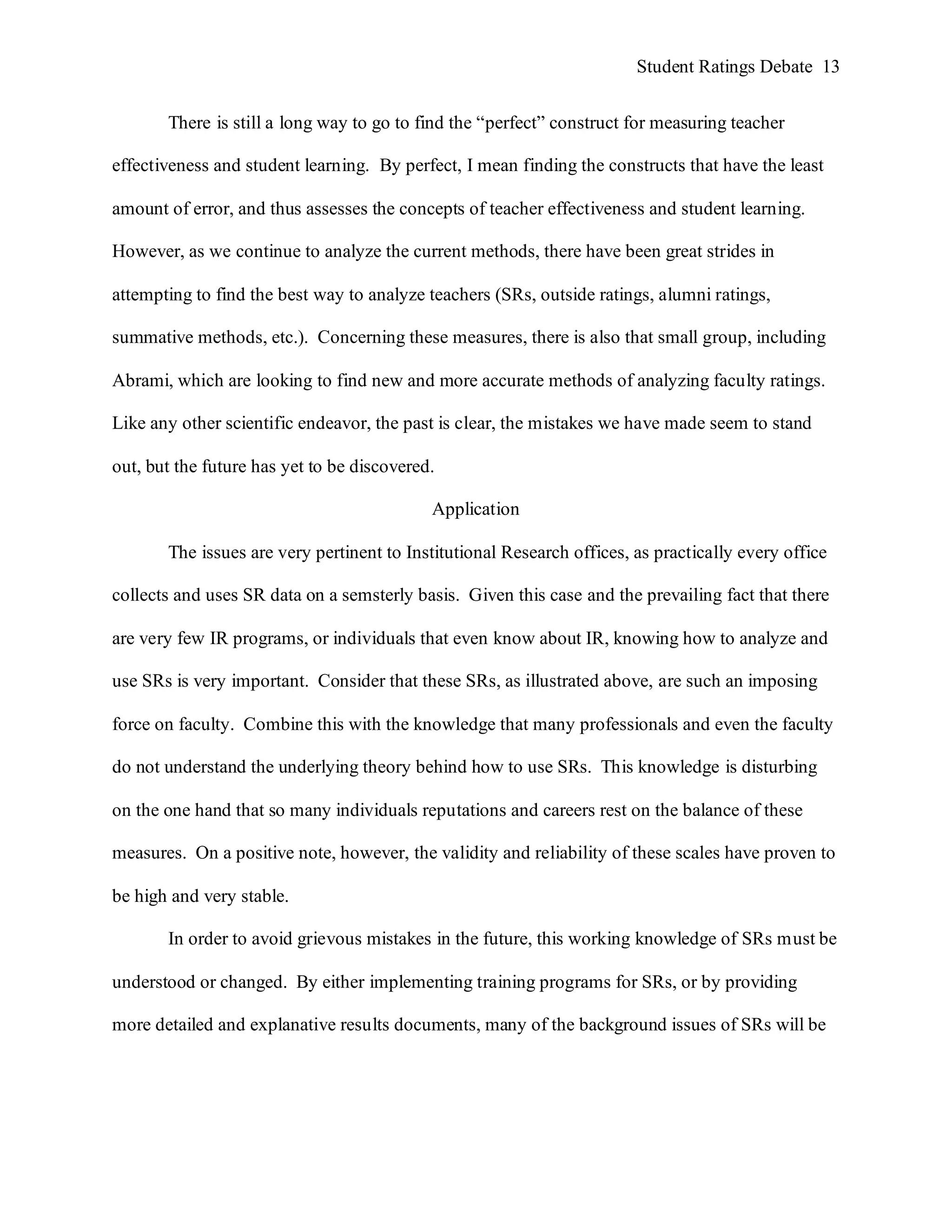 Student Ratings Debate 13


       There is still a long way to go to find the “perfect” construct for measuring teacher

effectiveness and student learning. By perfect, I mean finding the constructs that have the least

amount of error, and thus assesses the concepts of teacher effectiveness and student learning.

However, as we continue to analyze the current methods, there have been great strides in

attempting to find the best way to analyze teachers (SRs, outside ratings, alumni ratings,

summative methods, etc.). Concerning these measures, there is also that small group, including

Abrami, which are looking to find new and more accurate methods of analyzing faculty ratings.

Like any other scientific endeavor, the past is clear, the mistakes we have made seem to stand

out, but the future has yet to be discovered.

                                            Application

       The issues are very pertinent to Institutional Research offices, as practically every office

collects and uses SR data on a semsterly basis. Given this case and the prevailing fact that there

are very few IR programs, or individuals that even know about IR, knowing how to analyze and

use SRs is very important. Consider that these SRs, as illustrated above, are such an imposing

force on faculty. Combine this with the knowledge that many professionals and even the faculty

do not understand the underlying theory behind how to use SRs. This knowledge is disturbing

on the one hand that so many individuals reputations and careers rest on the balance of these

measures. On a positive note, however, the validity and reliability of these scales have proven to

be high and very stable.

       In order to avoid grievous mistakes in the future, this working knowledge of SRs must be

understood or changed. By either implementing training programs for SRs, or by providing

more detailed and explanative results documents, many of the background issues of SRs will be
 