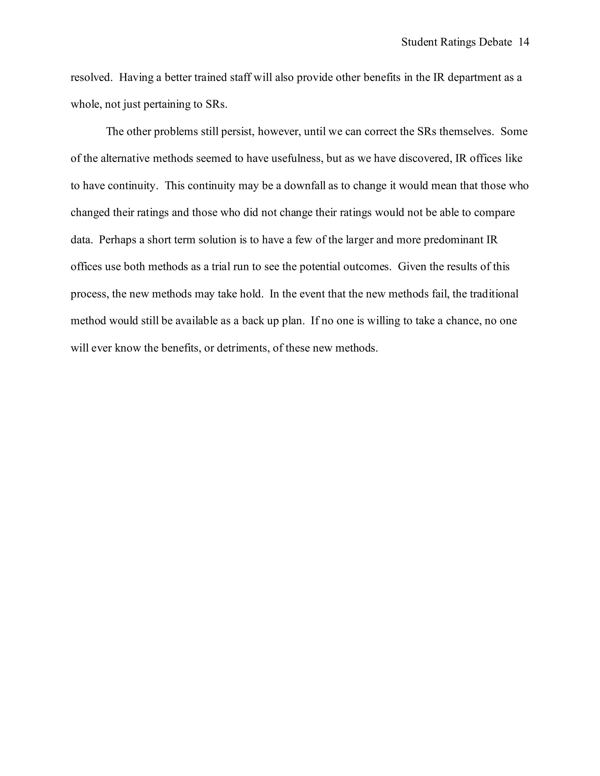 Student Ratings Debate 14


resolved. Having a better trained staff will also provide other benefits in the IR department as a

whole, not just pertaining to SRs.

       The other problems still persist, however, until we can correct the SRs themselves. Some

of the alternative methods seemed to have usefulness, but as we have discovered, IR offices like

to have continuity. This continuity may be a downfall as to change it would mean that those who

changed their ratings and those who did not change their ratings would not be able to compare

data. Perhaps a short term solution is to have a few of the larger and more predominant IR

offices use both methods as a trial run to see the potential outcomes. Given the results of this

process, the new methods may take hold. In the event that the new methods fail, the traditional

method would still be available as a back up plan. If no one is willing to take a chance, no one

will ever know the benefits, or detriments, of these new methods.
 
