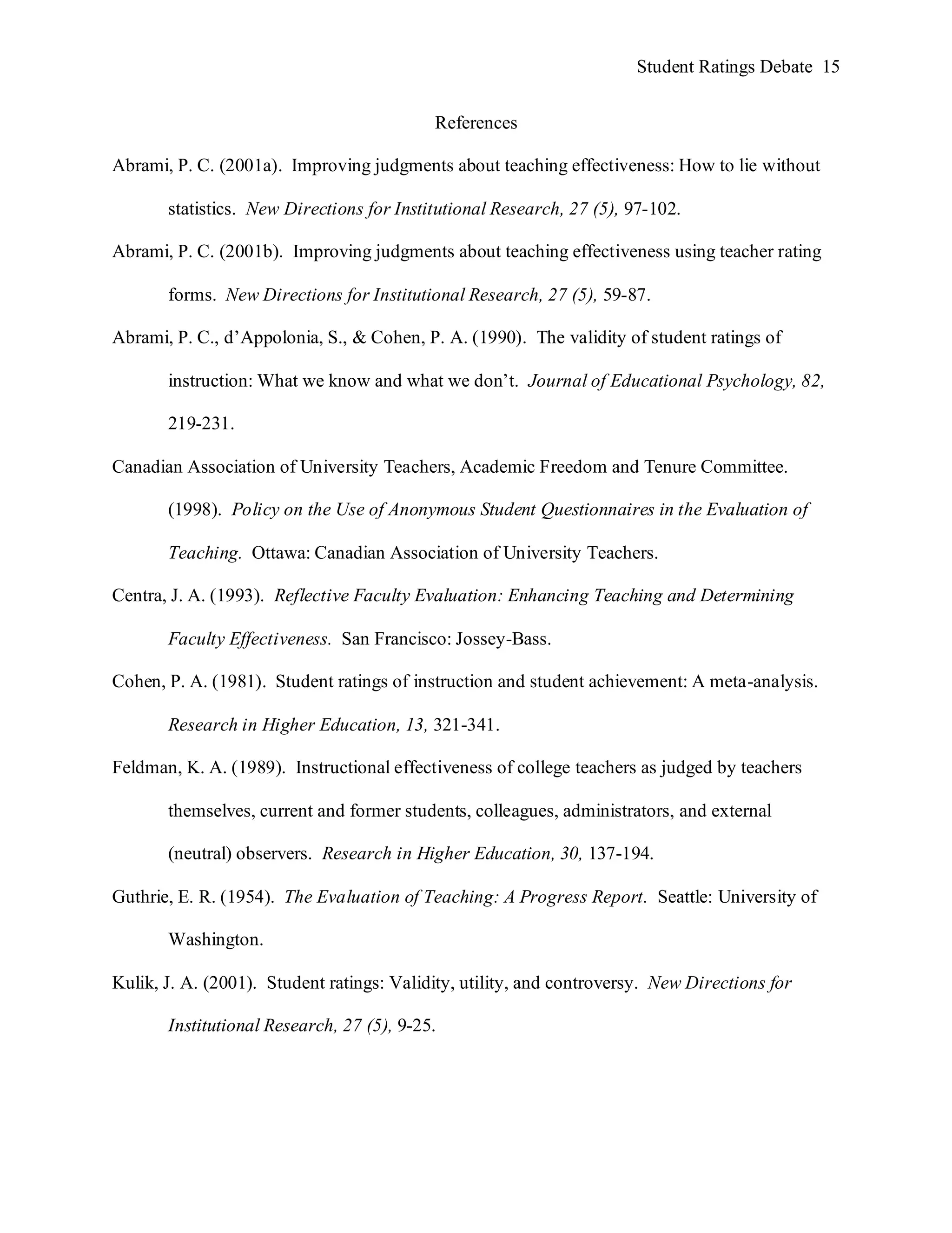 Student Ratings Debate 15


                                           References

Abrami, P. C. (2001a). Improving judgments about teaching effectiveness: How to lie without

       statistics. New Directions for Institutional Research, 27 (5), 97-102.

Abrami, P. C. (2001b). Improving judgments about teaching effectiveness using teacher rating

       forms. New Directions for Institutional Research, 27 (5), 59-87.

Abrami, P. C., d’Appolonia, S., & Cohen, P. A. (1990). The validity of student ratings of

       instruction: What we know and what we don’t. Journal of Educational Psychology, 82,

       219-231.

Canadian Association of University Teachers, Academic Freedom and Tenure Committee.

       (1998). Policy on the Use of Anonymous Student Questionnaires in the Evaluation of

       Teaching. Ottawa: Canadian Association of University Teachers.

Centra, J. A. (1993). Reflective Faculty Evaluation: Enhancing Teaching and Determining

       Faculty Effectiveness. San Francisco: Jossey-Bass.

Cohen, P. A. (1981). Student ratings of instruction and student achievement: A meta-analysis.

       Research in Higher Education, 13, 321-341.

Feldman, K. A. (1989). Instructional effectiveness of college teachers as judged by teachers

       themselves, current and former students, colleagues, administrators, and external

       (neutral) observers. Research in Higher Education, 30, 137-194.

Guthrie, E. R. (1954). The Evaluation of Teaching: A Progress Report. Seattle: University of

       Washington.

Kulik, J. A. (2001). Student ratings: Validity, utility, and controversy. New Directions for

       Institutional Research, 27 (5), 9-25.
 