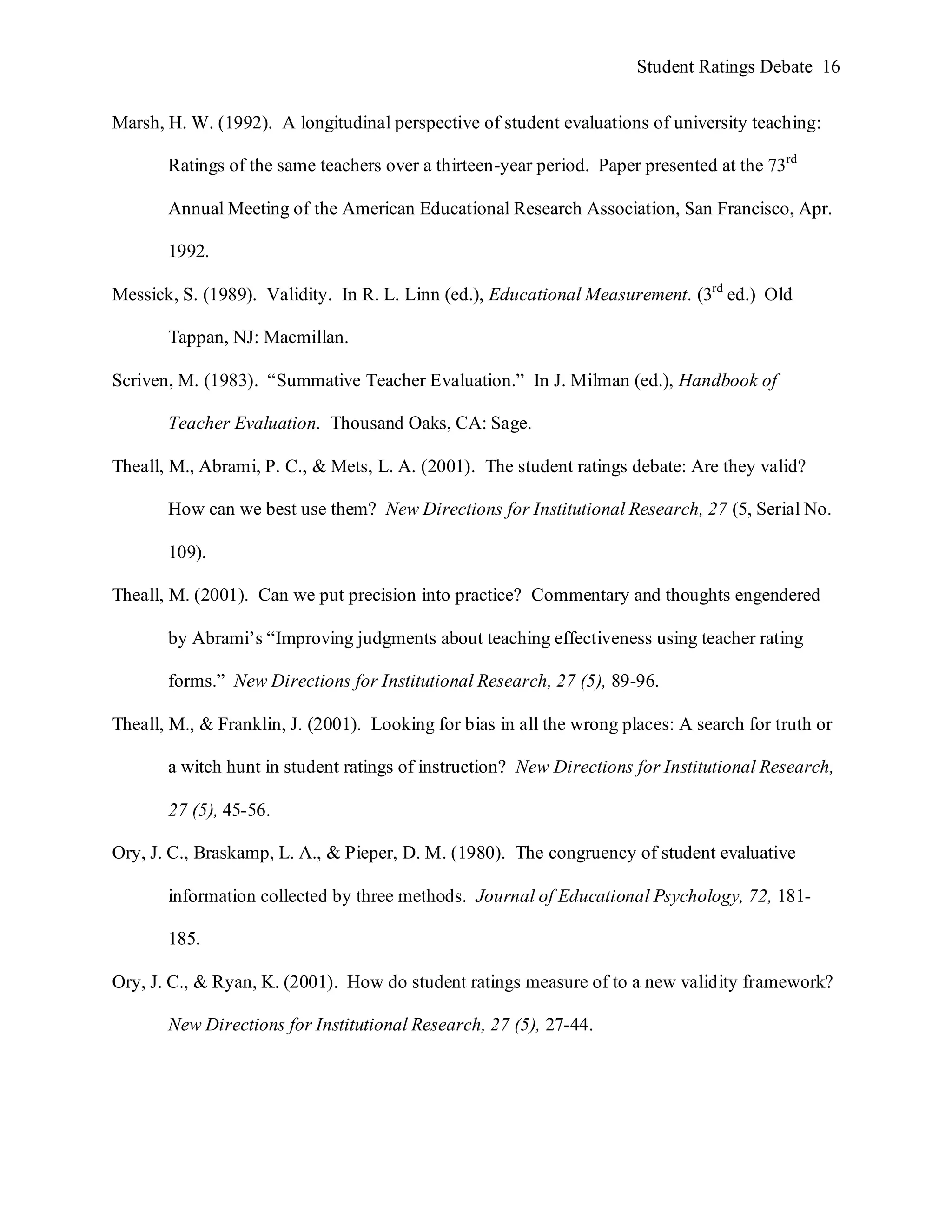 Student Ratings Debate 16


Marsh, H. W. (1992). A longitudinal perspective of student evaluations of university teaching:

       Ratings of the same teachers over a thirteen-year period. Paper presented at the 73rd

       Annual Meeting of the American Educational Research Association, San Francisco, Apr.

       1992.

Messick, S. (1989). Validity. In R. L. Linn (ed.), Educational Measurement. (3rd ed.) Old

       Tappan, NJ: Macmillan.

Scriven, M. (1983). “Summative Teacher Evaluation.” In J. Milman (ed.), Handbook of

       Teacher Evaluation. Thousand Oaks, CA: Sage.

Theall, M., Abrami, P. C., & Mets, L. A. (2001). The student ratings debate: Are they valid?

       How can we best use them? New Directions for Institutional Research, 27 (5, Serial No.

       109).

Theall, M. (2001). Can we put precision into practice? Commentary and thoughts engendered

       by Abrami’s “Improving judgments about teaching effectiveness using teacher rating

       forms.” New Directions for Institutional Research, 27 (5), 89-96.

Theall, M., & Franklin, J. (2001). Looking for bias in all the wrong places: A search for truth or

       a witch hunt in student ratings of instruction? New Directions for Institutional Research,

       27 (5), 45-56.

Ory, J. C., Braskamp, L. A., & Pieper, D. M. (1980). The congruency of student evaluative

       information collected by three methods. Journal of Educational Psychology, 72, 181-

       185.

Ory, J. C., & Ryan, K. (2001). How do student ratings measure of to a new validity framework?

       New Directions for Institutional Research, 27 (5), 27-44.
 