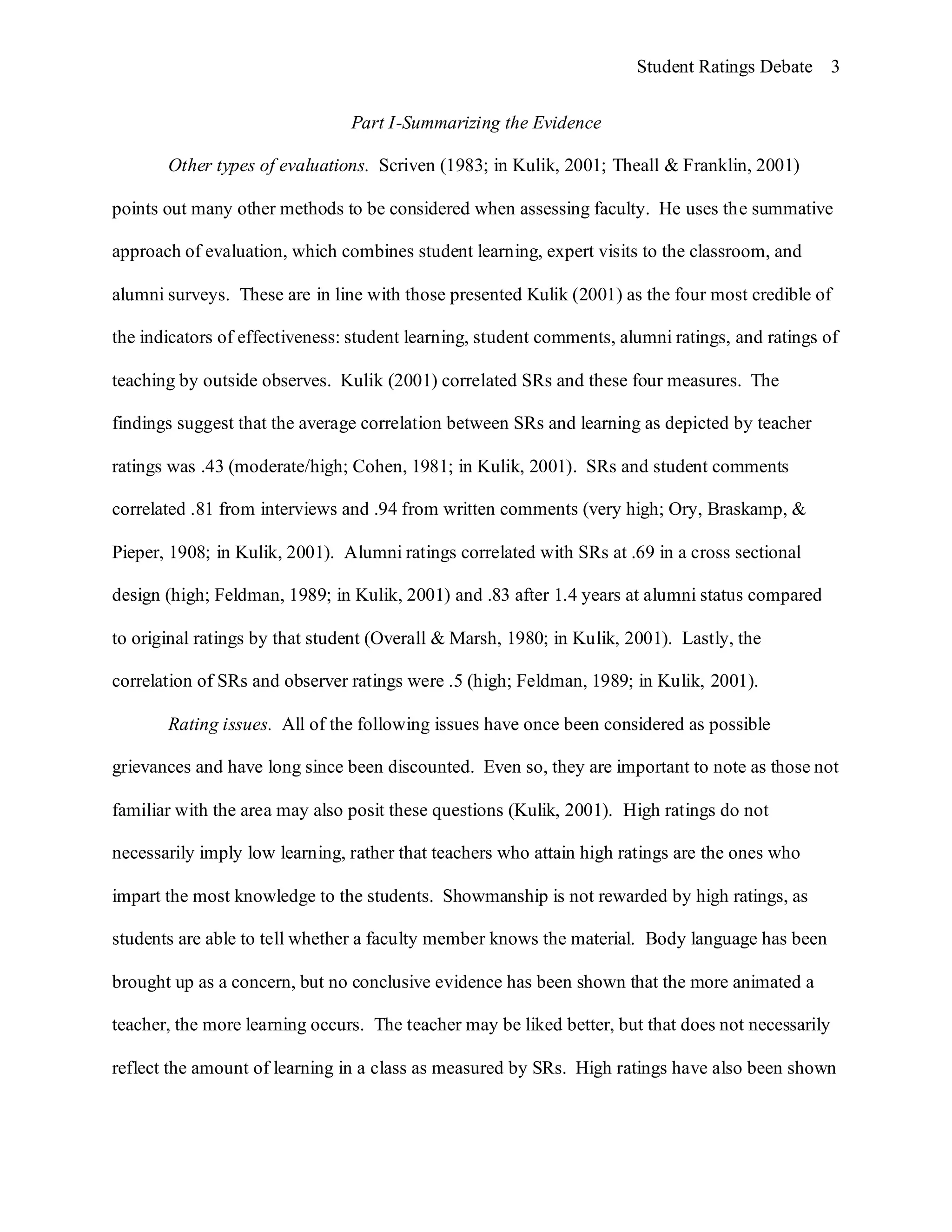 Student Ratings Debate 3


                                Part I-Summarizing the Evidence

       Other types of evaluations. Scriven (1983; in Kulik, 2001; Theall & Franklin, 2001)

points out many other methods to be considered when assessing faculty. He uses the summative

approach of evaluation, which combines student learning, expert visits to the classroom, and

alumni surveys. These are in line with those presented Kulik (2001) as the four most credible of

the indicators of effectiveness: student learning, student comments, alumni ratings, and ratings of

teaching by outside observes. Kulik (2001) correlated SRs and these four measures. The

findings suggest that the average correlation between SRs and learning as depicted by teacher

ratings was .43 (moderate/high; Cohen, 1981; in Kulik, 2001). SRs and student comments

correlated .81 from interviews and .94 from written comments (very high; Ory, Braskamp, &

Pieper, 1908; in Kulik, 2001). Alumni ratings correlated with SRs at .69 in a cross sectional

design (high; Feldman, 1989; in Kulik, 2001) and .83 after 1.4 years at alumni status compared

to original ratings by that student (Overall & Marsh, 1980; in Kulik, 2001). Lastly, the

correlation of SRs and observer ratings were .5 (high; Feldman, 1989; in Kulik, 2001).

       Rating issues. All of the following issues have once been considered as possible

grievances and have long since been discounted. Even so, they are important to note as those not

familiar with the area may also posit these questions (Kulik, 2001). High ratings do not

necessarily imply low learning, rather that teachers who attain high ratings are the ones who

impart the most knowledge to the students. Showmanship is not rewarded by high ratings, as

students are able to tell whether a faculty member knows the material. Body language has been

brought up as a concern, but no conclusive evidence has been shown that the more animated a

teacher, the more learning occurs. The teacher may be liked better, but that does not necessarily

reflect the amount of learning in a class as measured by SRs. High ratings have also been shown
 