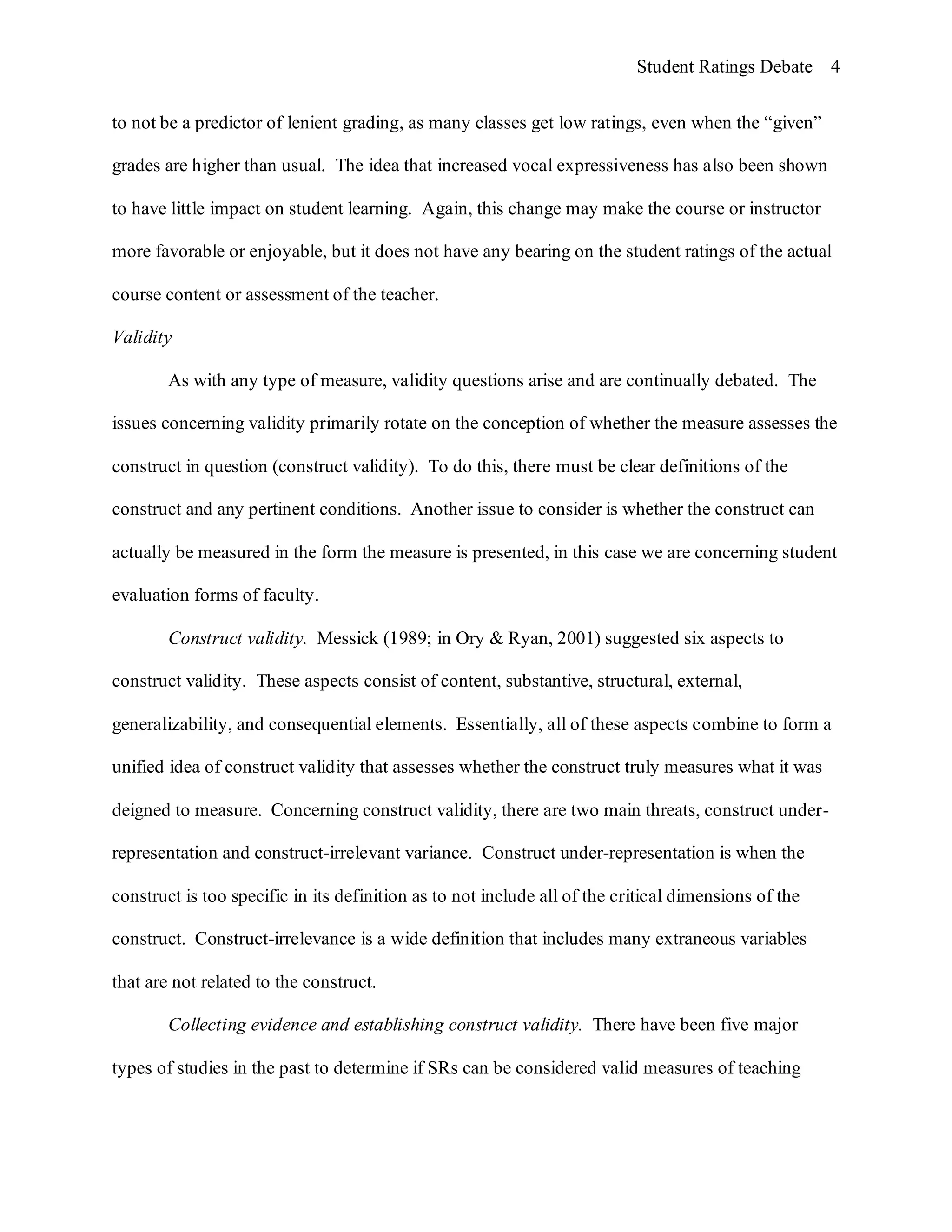 Student Ratings Debate 4


to not be a predictor of lenient grading, as many classes get low ratings, even when the “given”

grades are higher than usual. The idea that increased vocal expressiveness has also been shown

to have little impact on student learning. Again, this change may make the course or instructor

more favorable or enjoyable, but it does not have any bearing on the student ratings of the actual

course content or assessment of the teacher.

Validity

        As with any type of measure, validity questions arise and are continually debated. The

issues concerning validity primarily rotate on the conception of whether the measure assesses the

construct in question (construct validity). To do this, there must be clear definitions of the

construct and any pertinent conditions. Another issue to consider is whether the construct can

actually be measured in the form the measure is presented, in this case we are concerning student

evaluation forms of faculty.

        Construct validity. Messick (1989; in Ory & Ryan, 2001) suggested six aspects to

construct validity. These aspects consist of content, substantive, structural, external,

generalizability, and consequential elements. Essentially, all of these aspects combine to form a

unified idea of construct validity that assesses whether the construct truly measures what it was

deigned to measure. Concerning construct validity, there are two main threats, construct under-

representation and construct-irrelevant variance. Construct under-representation is when the

construct is too specific in its definition as to not include all of the critical dimensions of the

construct. Construct-irrelevance is a wide definition that includes many extraneous variables

that are not related to the construct.

        Collecting evidence and establishing construct validity. There have been five major

types of studies in the past to determine if SRs can be considered valid measures of teaching
 