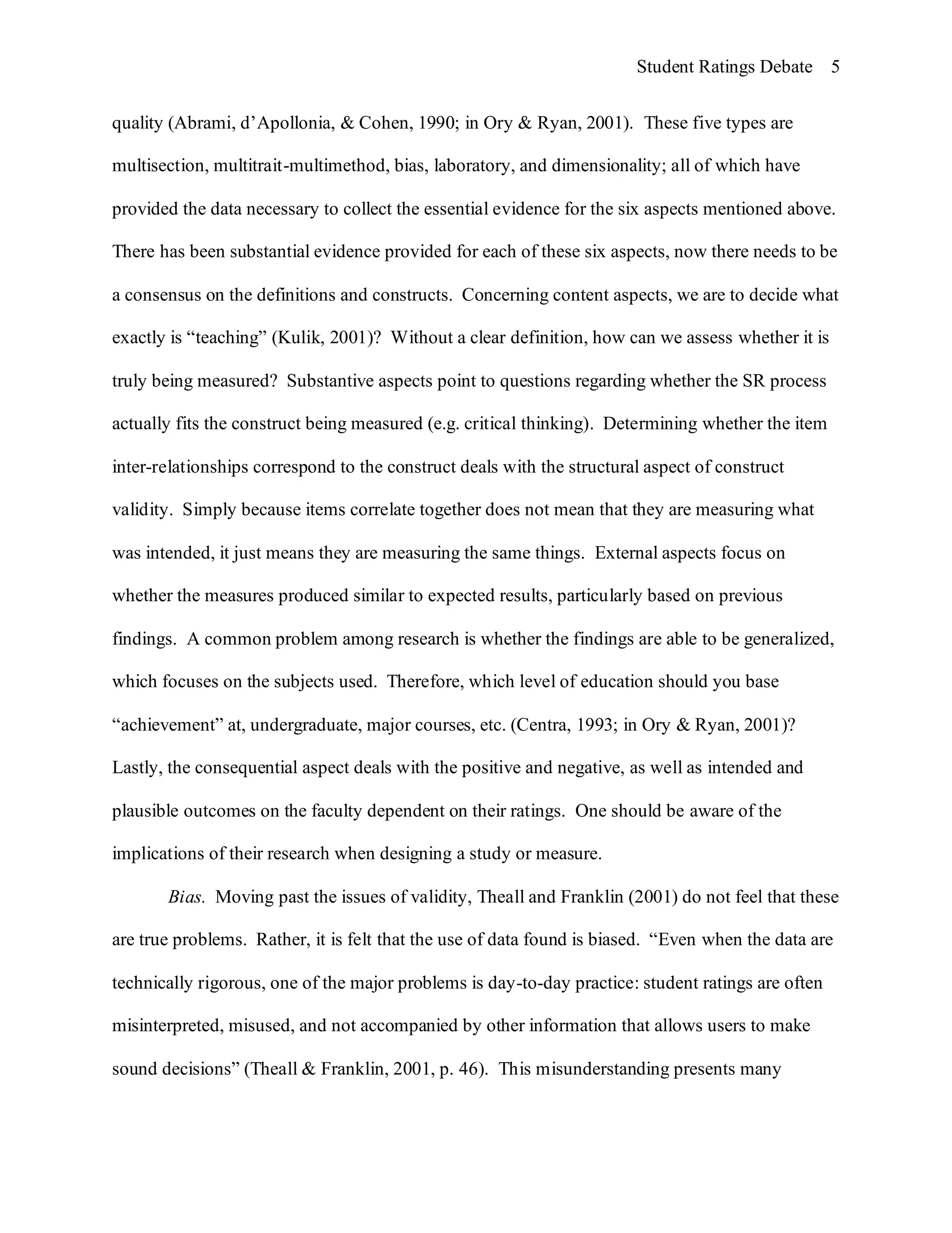 Student Ratings Debate 5


quality (Abrami, d’Apollonia, & Cohen, 1990; in Ory & Ryan, 2001). These five types are

multisection, multitrait-multimethod, bias, laboratory, and dimensionality; all of which have

provided the data necessary to collect the essential evidence for the six aspects mentioned above.

There has been substantial evidence provided for each of these six aspects, now there needs to be

a consensus on the definitions and constructs. Concerning content aspects, we are to decide what

exactly is “teaching” (Kulik, 2001)? Without a clear definition, how can we assess whether it is

truly being measured? Substantive aspects point to questions regarding whether the SR process

actually fits the construct being measured (e.g. critical thinking). Determining whether the item

inter-relationships correspond to the construct deals with the structural aspect of construct

validity. Simply because items correlate together does not mean that they are measuring what

was intended, it just means they are measuring the same things. External aspects focus on

whether the measures produced similar to expected results, particularly based on previous

findings. A common problem among research is whether the findings are able to be generalized,

which focuses on the subjects used. Therefore, which level of education should you base

“achievement” at, undergraduate, major courses, etc. (Centra, 1993; in Ory & Ryan, 2001)?

Lastly, the consequential aspect deals with the positive and negative, as well as intended and

plausible outcomes on the faculty dependent on their ratings. One should be aware of the

implications of their research when designing a study or measure.

       Bias. Moving past the issues of validity, Theall and Franklin (2001) do not feel that these

are true problems. Rather, it is felt that the use of data found is biased. “Even when the data are

technically rigorous, one of the major problems is day-to-day practice: student ratings are often

misinterpreted, misused, and not accompanied by other information that allows users to make

sound decisions” (Theall & Franklin, 2001, p. 46). This misunderstanding presents many
 